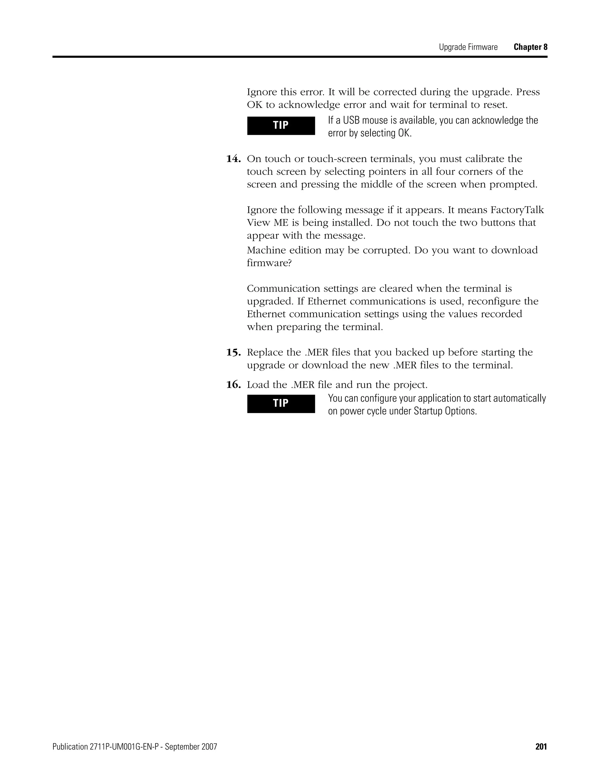 Publication 2711P-UM001G-EN-P - September 2007 201
Upgrade Firmware Chapter 8
Ignore this error. It will be corrected during the upgrade. Press
OK to acknowledge error and wait for terminal to reset.
14. On touch or touch-screen terminals, you must calibrate the
touch screen by selecting pointers in all four corners of the
screen and pressing the middle of the screen when prompted.
Ignore the following message if it appears. It means FactoryTalk
View ME is being installed. Do not touch the two buttons that
appear with the message.
Machine edition may be corrupted. Do you want to download
firmware?
Communication settings are cleared when the terminal is
upgraded. If Ethernet communications is used, reconfigure the
Ethernet communication settings using the values recorded
when preparing the terminal.
15. Replace the .MER files that you backed up before starting the
upgrade or download the new .MER files to the terminal.
16. Load the .MER file and run the project.
TIP If a USB mouse is available, you can acknowledge the
error by selecting OK.
TIP You can configure your application to start automatically
on power cycle under Startup Options.
 