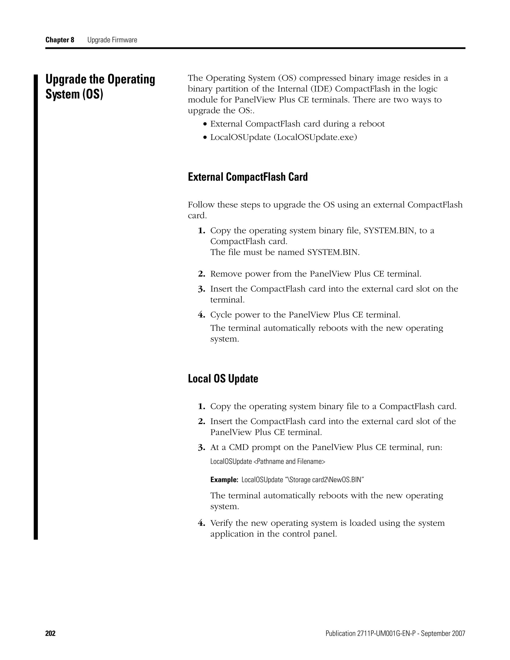 202 Publication 2711P-UM001G-EN-P - September 2007
Chapter 8 Upgrade Firmware
Upgrade the Operating
System (OS)
The Operating System (OS) compressed binary image resides in a
binary partition of the Internal (IDE) CompactFlash in the logic
module for PanelView Plus CE terminals. There are two ways to
upgrade the OS:.
• External CompactFlash card during a reboot
• LocalOSUpdate (LocalOSUpdate.exe)
External CompactFlash Card
Follow these steps to upgrade the OS using an external CompactFlash
card.
1. Copy the operating system binary file, SYSTEM.BIN, to a
CompactFlash card.
The file must be named SYSTEM.BIN.
2. Remove power from the PanelView Plus CE terminal.
3. Insert the CompactFlash card into the external card slot on the
terminal.
4. Cycle power to the PanelView Plus CE terminal.
The terminal automatically reboots with the new operating
system.
Local OS Update
1. Copy the operating system binary file to a CompactFlash card.
2. Insert the CompactFlash card into the external card slot of the
PanelView Plus CE terminal.
3. At a CMD prompt on the PanelView Plus CE terminal, run:
LocalOSUpdate <Pathname and Filename>
Example: LocalOSUpdate “Storage card2NewOS.BIN”
The terminal automatically reboots with the new operating
system.
4. Verify the new operating system is loaded using the system
application in the control panel.
 