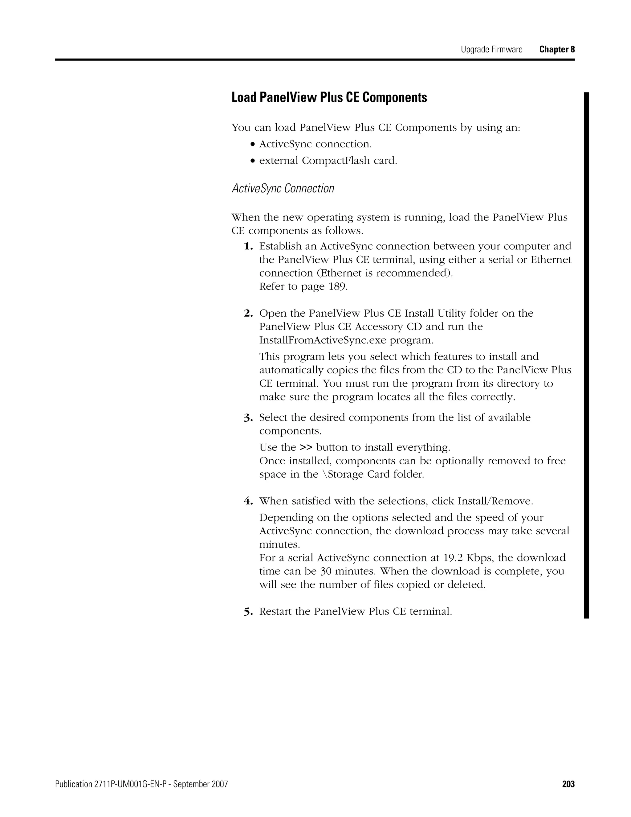 Publication 2711P-UM001G-EN-P - September 2007 203
Upgrade Firmware Chapter 8
Load PanelView Plus CE Components
You can load PanelView Plus CE Components by using an:
• ActiveSync connection.
• external CompactFlash card.
ActiveSync Connection
When the new operating system is running, load the PanelView Plus
CE components as follows.
1. Establish an ActiveSync connection between your computer and
the PanelView Plus CE terminal, using either a serial or Ethernet
connection (Ethernet is recommended).
Refer to page 189.
2. Open the PanelView Plus CE Install Utility folder on the
PanelView Plus CE Accessory CD and run the
InstallFromActiveSync.exe program.
This program lets you select which features to install and
automatically copies the files from the CD to the PanelView Plus
CE terminal. You must run the program from its directory to
make sure the program locates all the files correctly.
3. Select the desired components from the list of available
components.
Use the >> button to install everything.
Once installed, components can be optionally removed to free
space in the Storage Card folder.
4. When satisfied with the selections, click Install/Remove.
Depending on the options selected and the speed of your
ActiveSync connection, the download process may take several
minutes.
For a serial ActiveSync connection at 19.2 Kbps, the download
time can be 30 minutes. When the download is complete, you
will see the number of files copied or deleted.
5. Restart the PanelView Plus CE terminal.
 