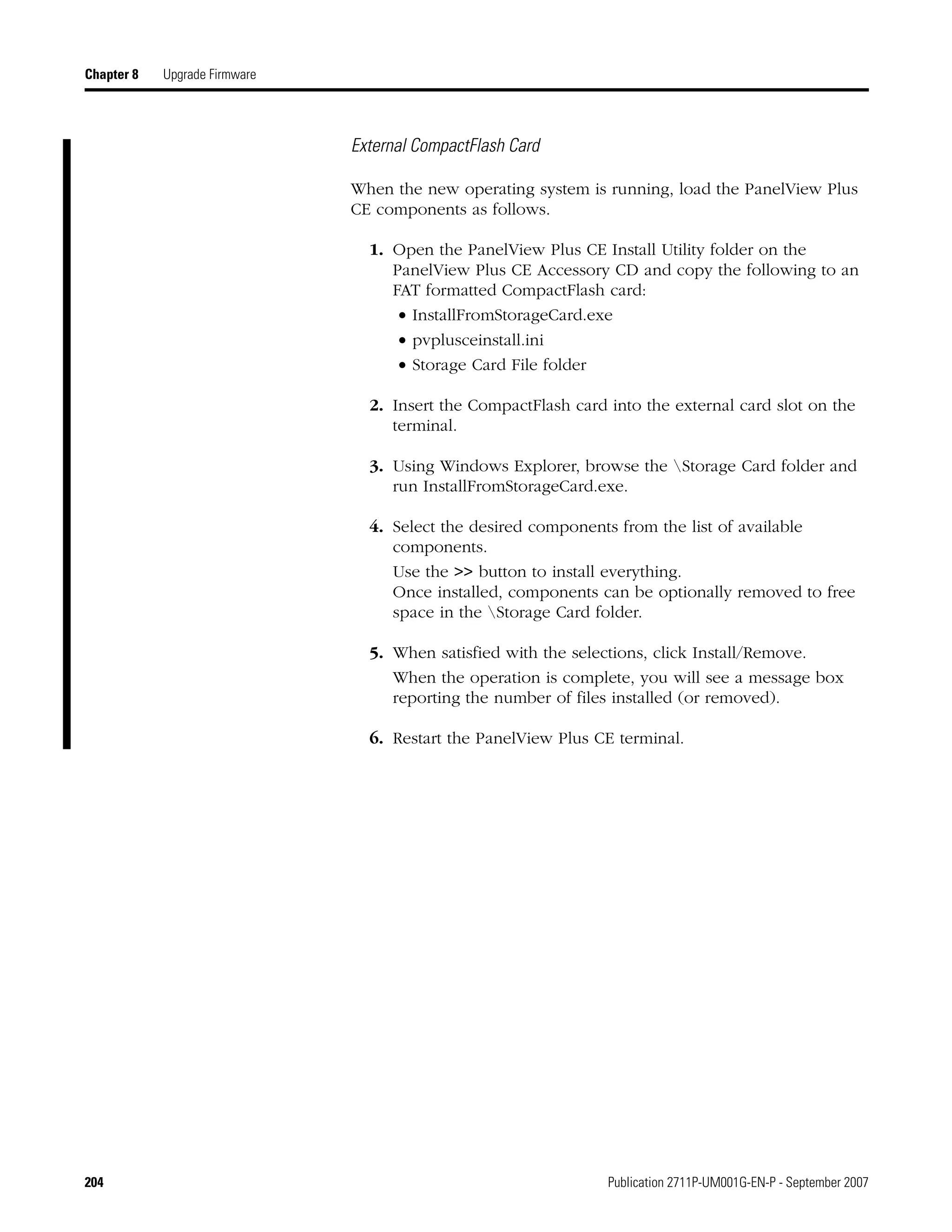204 Publication 2711P-UM001G-EN-P - September 2007
Chapter 8 Upgrade Firmware
External CompactFlash Card
When the new operating system is running, load the PanelView Plus
CE components as follows.
1. Open the PanelView Plus CE Install Utility folder on the
PanelView Plus CE Accessory CD and copy the following to an
FAT formatted CompactFlash card:
• InstallFromStorageCard.exe
• pvplusceinstall.ini
• Storage Card File folder
2. Insert the CompactFlash card into the external card slot on the
terminal.
3. Using Windows Explorer, browse the Storage Card folder and
run InstallFromStorageCard.exe.
4. Select the desired components from the list of available
components.
Use the >> button to install everything.
Once installed, components can be optionally removed to free
space in the Storage Card folder.
5. When satisfied with the selections, click Install/Remove.
When the operation is complete, you will see a message box
reporting the number of files installed (or removed).
6. Restart the PanelView Plus CE terminal.
 