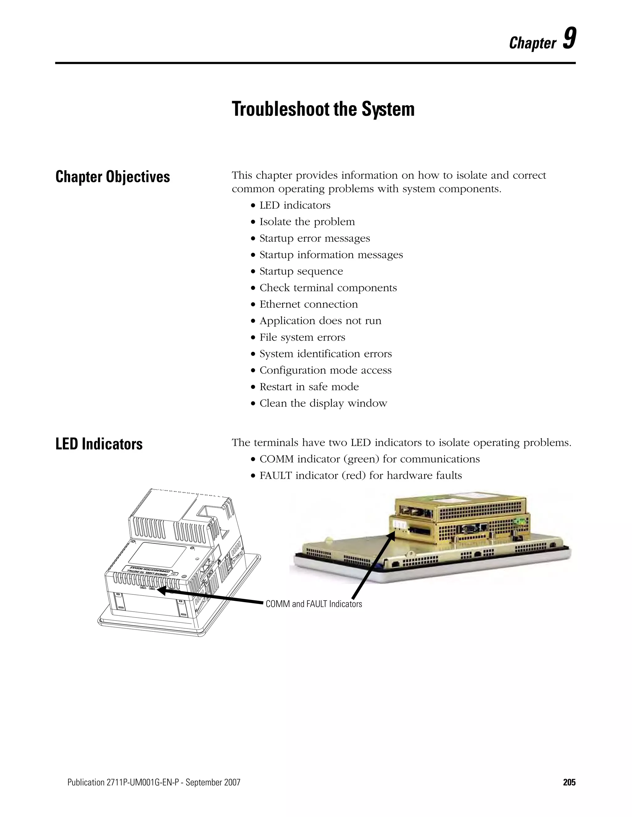 205Publication 2711P-UM001G-EN-P - September 2007 205
Chapter 9
Troubleshoot the System
Chapter Objectives This chapter provides information on how to isolate and correct
common operating problems with system components.
• LED indicators
• Isolate the problem
• Startup error messages
• Startup information messages
• Startup sequence
• Check terminal components
• Ethernet connection
• Application does not run
• File system errors
• System identification errors
• Configuration mode access
• Restart in safe mode
• Clean the display window
LED Indicators The terminals have two LED indicators to isolate operating problems.
• COMM indicator (green) for communications
• FAULT indicator (red) for hardware faults
•
COMM and FAULT Indicators
 