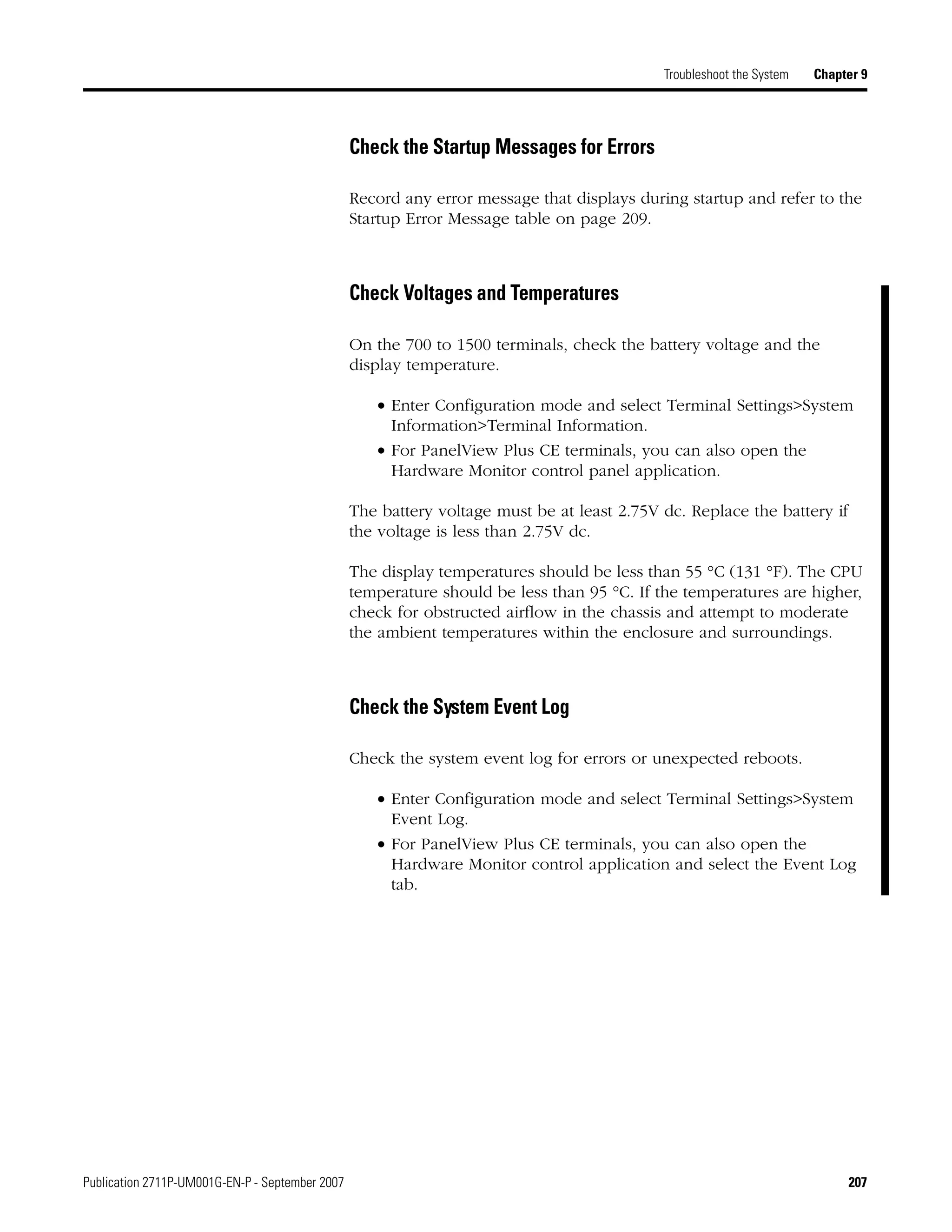 Publication 2711P-UM001G-EN-P - September 2007 207
Troubleshoot the System Chapter 9
Check the Startup Messages for Errors
Record any error message that displays during startup and refer to the
Startup Error Message table on page 209.
Check Voltages and Temperatures
On the 700 to 1500 terminals, check the battery voltage and the
display temperature.
• Enter Configuration mode and select Terminal Settings>System
Information>Terminal Information.
• For PanelView Plus CE terminals, you can also open the
Hardware Monitor control panel application.
The battery voltage must be at least 2.75V dc. Replace the battery if
the voltage is less than 2.75V dc.
The display temperatures should be less than 55 °C (131 °F). The CPU
temperature should be less than 95 °C. If the temperatures are higher,
check for obstructed airflow in the chassis and attempt to moderate
the ambient temperatures within the enclosure and surroundings.
Check the System Event Log
Check the system event log for errors or unexpected reboots.
• Enter Configuration mode and select Terminal Settings>System
Event Log.
• For PanelView Plus CE terminals, you can also open the
Hardware Monitor control application and select the Event Log
tab.
 