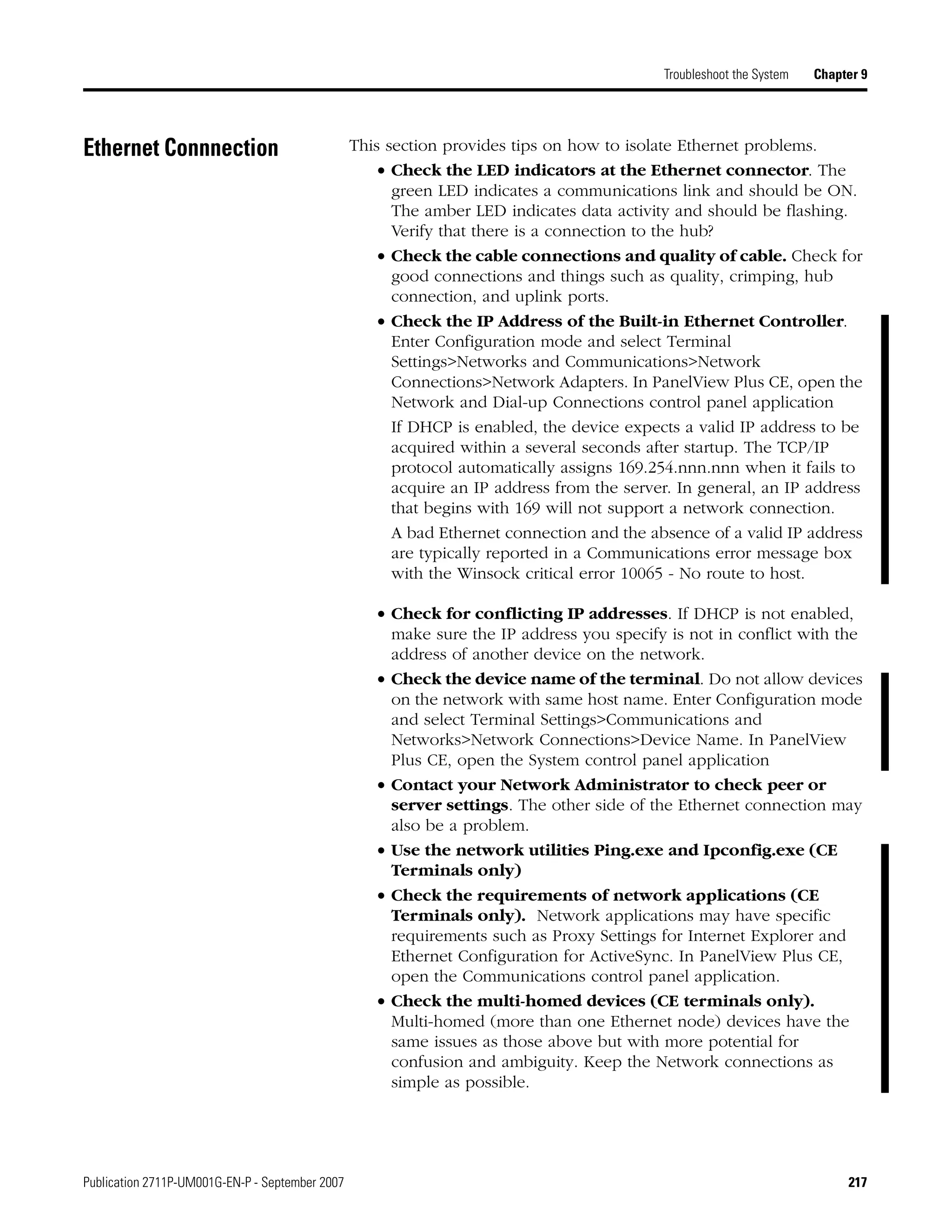 Publication 2711P-UM001G-EN-P - September 2007 217
Troubleshoot the System Chapter 9
Ethernet Connnection This section provides tips on how to isolate Ethernet problems.
• Check the LED indicators at the Ethernet connector. The
green LED indicates a communications link and should be ON.
The amber LED indicates data activity and should be flashing.
Verify that there is a connection to the hub?
• Check the cable connections and quality of cable. Check for
good connections and things such as quality, crimping, hub
connection, and uplink ports.
• Check the IP Address of the Built-in Ethernet Controller.
Enter Configuration mode and select Terminal
Settings>Networks and Communications>Network
Connections>Network Adapters. In PanelView Plus CE, open the
Network and Dial-up Connections control panel application
If DHCP is enabled, the device expects a valid IP address to be
acquired within a several seconds after startup. The TCP/IP
protocol automatically assigns 169.254.nnn.nnn when it fails to
acquire an IP address from the server. In general, an IP address
that begins with 169 will not support a network connection.
A bad Ethernet connection and the absence of a valid IP address
are typically reported in a Communications error message box
with the Winsock critical error 10065 - No route to host.
• Check for conflicting IP addresses. If DHCP is not enabled,
make sure the IP address you specify is not in conflict with the
address of another device on the network.
• Check the device name of the terminal. Do not allow devices
on the network with same host name. Enter Configuration mode
and select Terminal Settings>Communications and
Networks>Network Connections>Device Name. In PanelView
Plus CE, open the System control panel application
• Contact your Network Administrator to check peer or
server settings. The other side of the Ethernet connection may
also be a problem.
• Use the network utilities Ping.exe and Ipconfig.exe (CE
Terminals only)
• Check the requirements of network applications (CE
Terminals only). Network applications may have specific
requirements such as Proxy Settings for Internet Explorer and
Ethernet Configuration for ActiveSync. In PanelView Plus CE,
open the Communications control panel application.
• Check the multi-homed devices (CE terminals only).
Multi-homed (more than one Ethernet node) devices have the
same issues as those above but with more potential for
confusion and ambiguity. Keep the Network connections as
simple as possible.
 