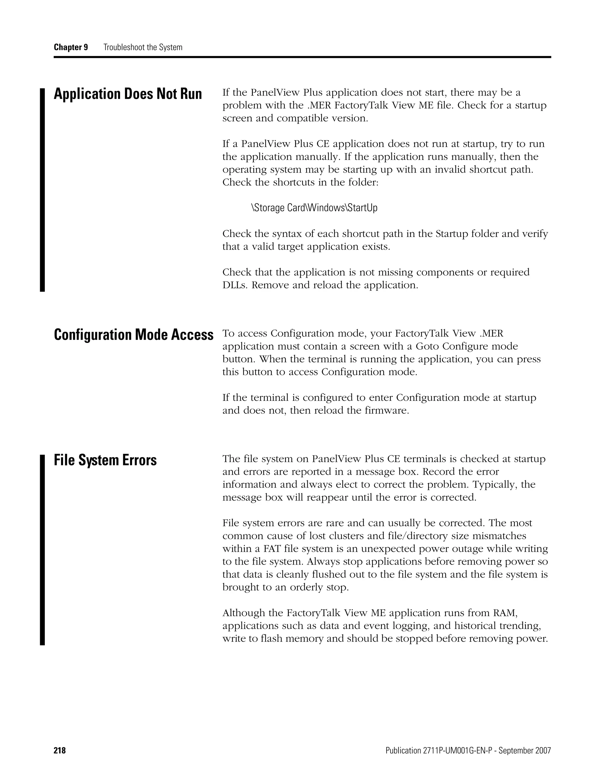 218 Publication 2711P-UM001G-EN-P - September 2007
Chapter 9 Troubleshoot the System
Application Does Not Run If the PanelView Plus application does not start, there may be a
problem with the .MER FactoryTalk View ME file. Check for a startup
screen and compatible version.
If a PanelView Plus CE application does not run at startup, try to run
the application manually. If the application runs manually, then the
operating system may be starting up with an invalid shortcut path.
Check the shortcuts in the folder:
Storage CardWindowsStartUp
Check the syntax of each shortcut path in the Startup folder and verify
that a valid target application exists.
Check that the application is not missing components or required
DLLs. Remove and reload the application.
Configuration Mode Access To access Configuration mode, your FactoryTalk View .MER
application must contain a screen with a Goto Configure mode
button. When the terminal is running the application, you can press
this button to access Configuration mode.
If the terminal is configured to enter Configuration mode at startup
and does not, then reload the firmware.
File System Errors The file system on PanelView Plus CE terminals is checked at startup
and errors are reported in a message box. Record the error
information and always elect to correct the problem. Typically, the
message box will reappear until the error is corrected.
File system errors are rare and can usually be corrected. The most
common cause of lost clusters and file/directory size mismatches
within a FAT file system is an unexpected power outage while writing
to the file system. Always stop applications before removing power so
that data is cleanly flushed out to the file system and the file system is
brought to an orderly stop.
Although the FactoryTalk View ME application runs from RAM,
applications such as data and event logging, and historical trending,
write to flash memory and should be stopped before removing power.
 