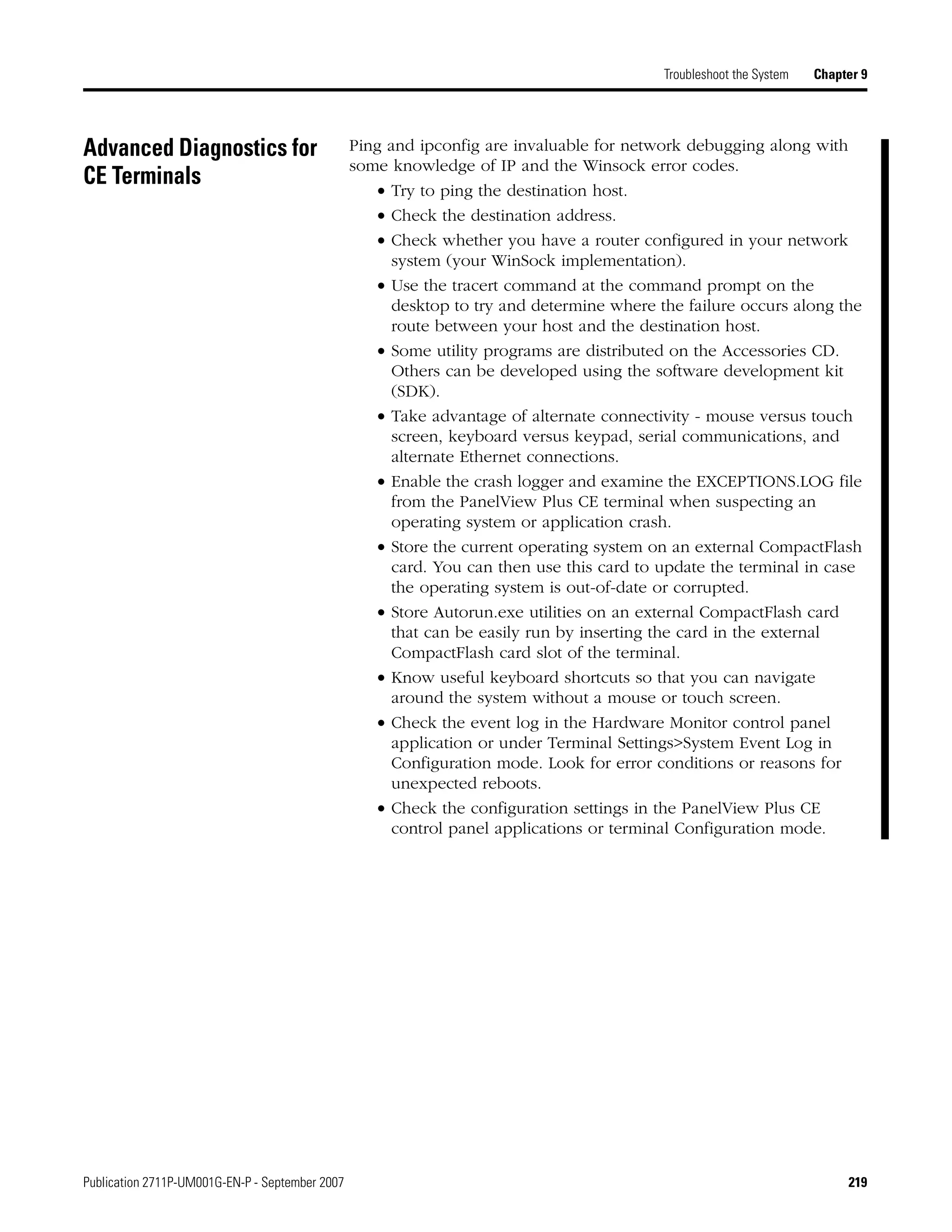Publication 2711P-UM001G-EN-P - September 2007 219
Troubleshoot the System Chapter 9
Advanced Diagnostics for
CE Terminals
Ping and ipconfig are invaluable for network debugging along with
some knowledge of IP and the Winsock error codes.
• Try to ping the destination host.
• Check the destination address.
• Check whether you have a router configured in your network
system (your WinSock implementation).
• Use the tracert command at the command prompt on the
desktop to try and determine where the failure occurs along the
route between your host and the destination host.
• Some utility programs are distributed on the Accessories CD.
Others can be developed using the software development kit
(SDK).
• Take advantage of alternate connectivity - mouse versus touch
screen, keyboard versus keypad, serial communications, and
alternate Ethernet connections.
• Enable the crash logger and examine the EXCEPTIONS.LOG file
from the PanelView Plus CE terminal when suspecting an
operating system or application crash.
• Store the current operating system on an external CompactFlash
card. You can then use this card to update the terminal in case
the operating system is out-of-date or corrupted.
• Store Autorun.exe utilities on an external CompactFlash card
that can be easily run by inserting the card in the external
CompactFlash card slot of the terminal.
• Know useful keyboard shortcuts so that you can navigate
around the system without a mouse or touch screen.
• Check the event log in the Hardware Monitor control panel
application or under Terminal Settings>System Event Log in
Configuration mode. Look for error conditions or reasons for
unexpected reboots.
• Check the configuration settings in the PanelView Plus CE
control panel applications or terminal Configuration mode.
 