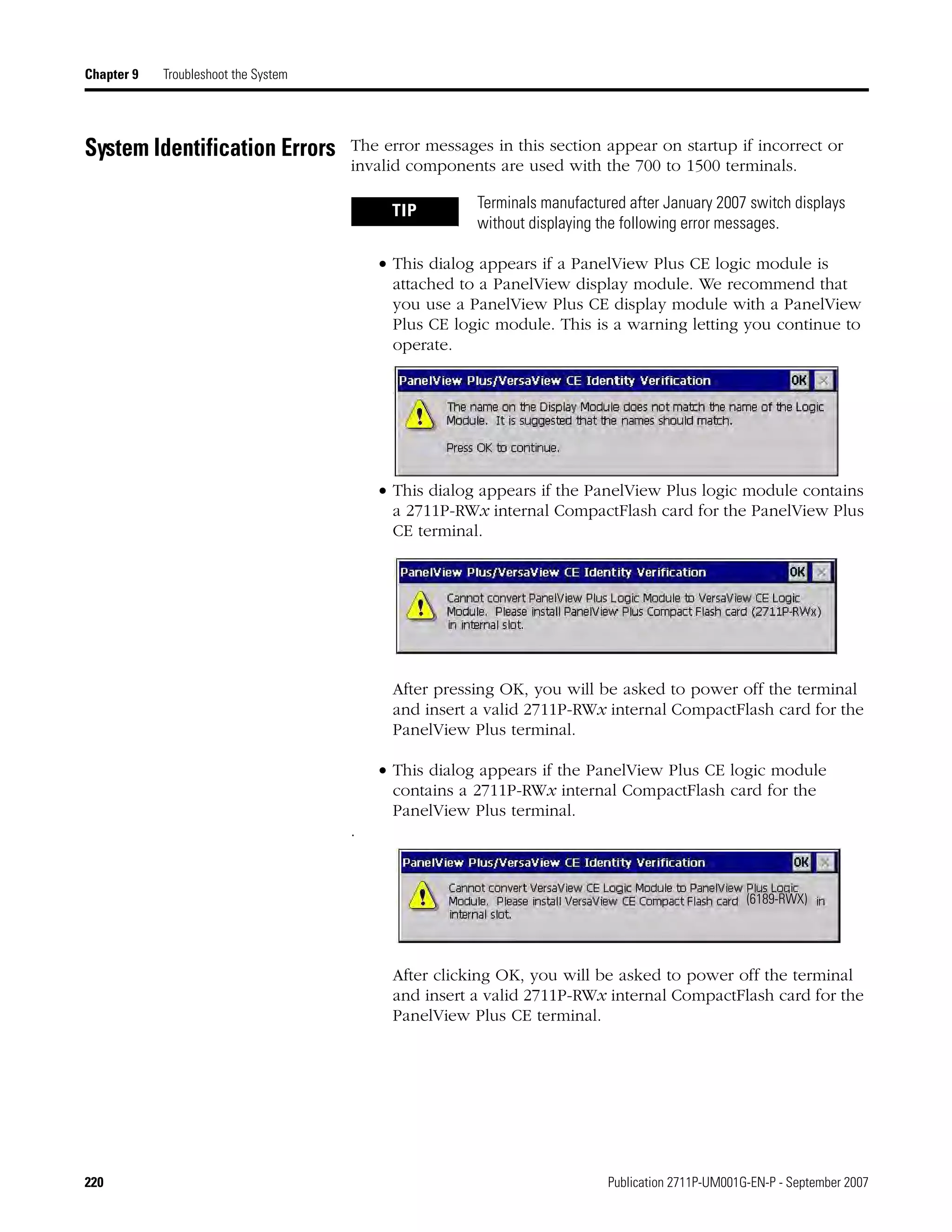 220 Publication 2711P-UM001G-EN-P - September 2007
Chapter 9 Troubleshoot the System
System Identification Errors The error messages in this section appear on startup if incorrect or
invalid components are used with the 700 to 1500 terminals.
• This dialog appears if a PanelView Plus CE logic module is
attached to a PanelView display module. We recommend that
you use a PanelView Plus CE display module with a PanelView
Plus CE logic module. This is a warning letting you continue to
operate.
• This dialog appears if the PanelView Plus logic module contains
a 2711P-RWx internal CompactFlash card for the PanelView Plus
CE terminal.
After pressing OK, you will be asked to power off the terminal
and insert a valid 2711P-RWx internal CompactFlash card for the
PanelView Plus terminal.
• This dialog appears if the PanelView Plus CE logic module
contains a 2711P-RWx internal CompactFlash card for the
PanelView Plus terminal.
.
After clicking OK, you will be asked to power off the terminal
and insert a valid 2711P-RWx internal CompactFlash card for the
PanelView Plus CE terminal.
TIP Terminals manufactured after January 2007 switch displays
without displaying the following error messages.
(6189-RWX)
 