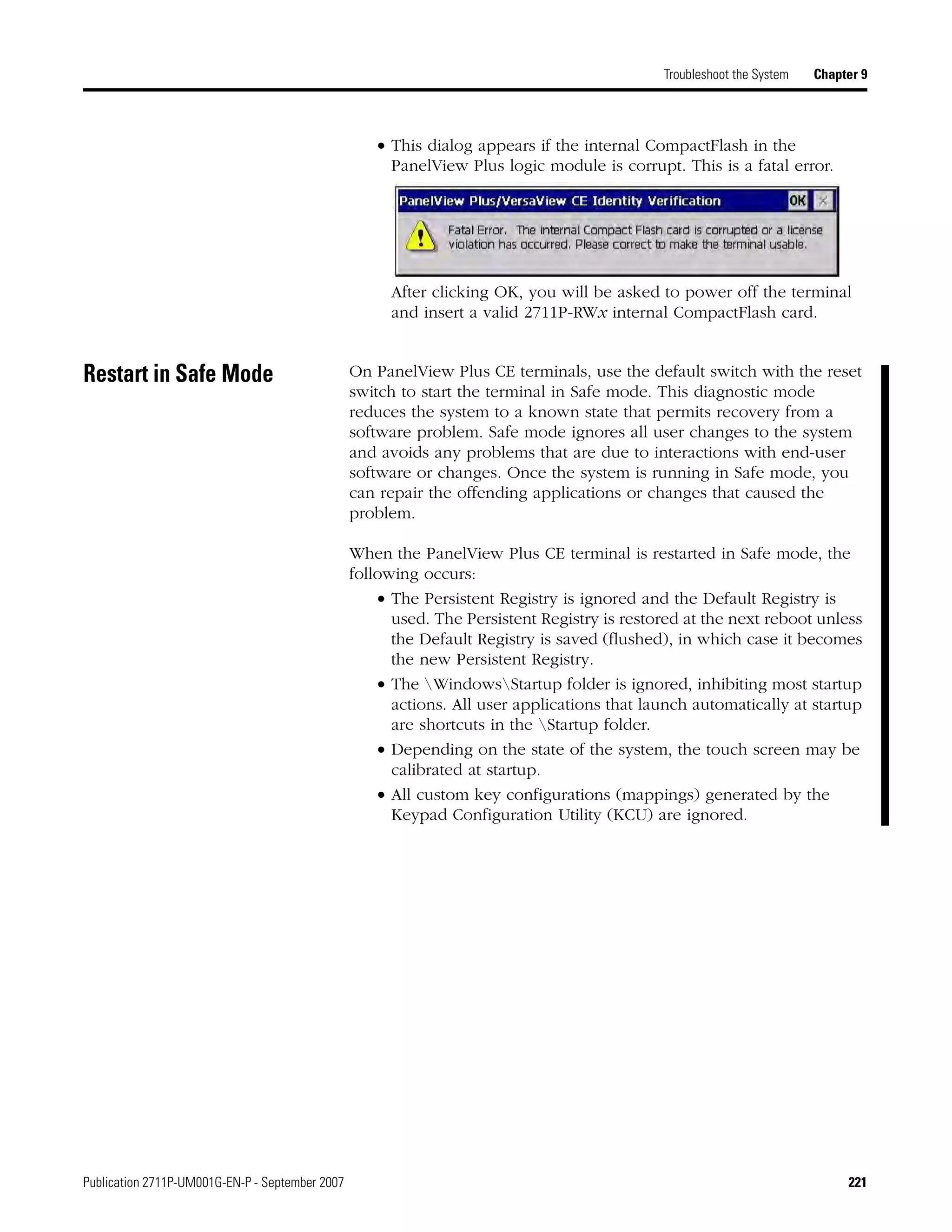 Publication 2711P-UM001G-EN-P - September 2007 221
Troubleshoot the System Chapter 9
• This dialog appears if the internal CompactFlash in the
PanelView Plus logic module is corrupt. This is a fatal error.
After clicking OK, you will be asked to power off the terminal
and insert a valid 2711P-RWx internal CompactFlash card.
Restart in Safe Mode On PanelView Plus CE terminals, use the default switch with the reset
switch to start the terminal in Safe mode. This diagnostic mode
reduces the system to a known state that permits recovery from a
software problem. Safe mode ignores all user changes to the system
and avoids any problems that are due to interactions with end-user
software or changes. Once the system is running in Safe mode, you
can repair the offending applications or changes that caused the
problem.
When the PanelView Plus CE terminal is restarted in Safe mode, the
following occurs:
• The Persistent Registry is ignored and the Default Registry is
used. The Persistent Registry is restored at the next reboot unless
the Default Registry is saved (flushed), in which case it becomes
the new Persistent Registry.
• The WindowsStartup folder is ignored, inhibiting most startup
actions. All user applications that launch automatically at startup
are shortcuts in the Startup folder.
• Depending on the state of the system, the touch screen may be
calibrated at startup.
• All custom key configurations (mappings) generated by the
Keypad Configuration Utility (KCU) are ignored.
 