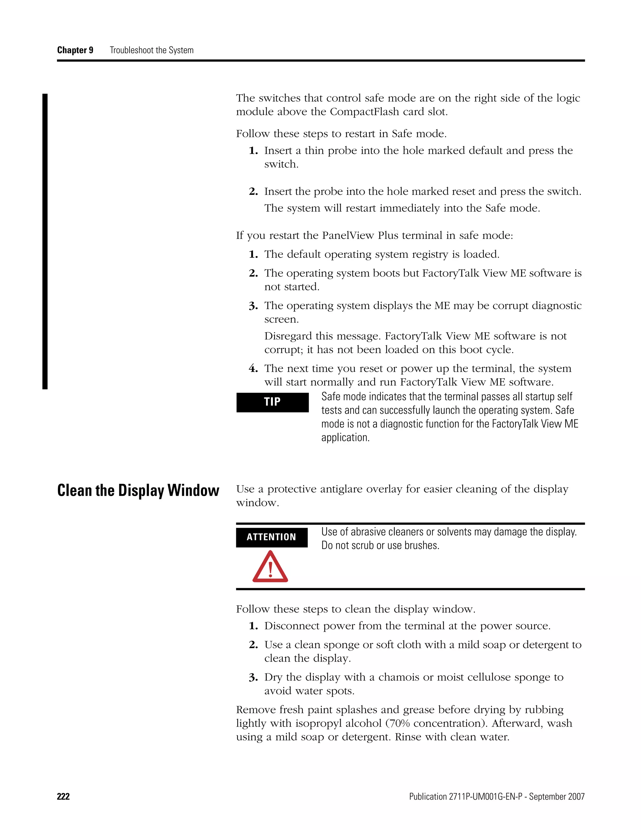 222 Publication 2711P-UM001G-EN-P - September 2007
Chapter 9 Troubleshoot the System
The switches that control safe mode are on the right side of the logic
module above the CompactFlash card slot.
Follow these steps to restart in Safe mode.
1. Insert a thin probe into the hole marked default and press the
switch.
2. Insert the probe into the hole marked reset and press the switch.
The system will restart immediately into the Safe mode.
If you restart the PanelView Plus terminal in safe mode:
1. The default operating system registry is loaded.
2. The operating system boots but FactoryTalk View ME software is
not started.
3. The operating system displays the ME may be corrupt diagnostic
screen.
Disregard this message. FactoryTalk View ME software is not
corrupt; it has not been loaded on this boot cycle.
4. The next time you reset or power up the terminal, the system
will start normally and run FactoryTalk View ME software.
Clean the Display Window Use a protective antiglare overlay for easier cleaning of the display
window.
Follow these steps to clean the display window.
1. Disconnect power from the terminal at the power source.
2. Use a clean sponge or soft cloth with a mild soap or detergent to
clean the display.
3. Dry the display with a chamois or moist cellulose sponge to
avoid water spots.
Remove fresh paint splashes and grease before drying by rubbing
lightly with isopropyl alcohol (70% concentration). Afterward, wash
using a mild soap or detergent. Rinse with clean water.
TIP Safe mode indicates that the terminal passes all startup self
tests and can successfully launch the operating system. Safe
mode is not a diagnostic function for the FactoryTalk View ME
application.
ATTENTION
Use of abrasive cleaners or solvents may damage the display.
Do not scrub or use brushes.
 