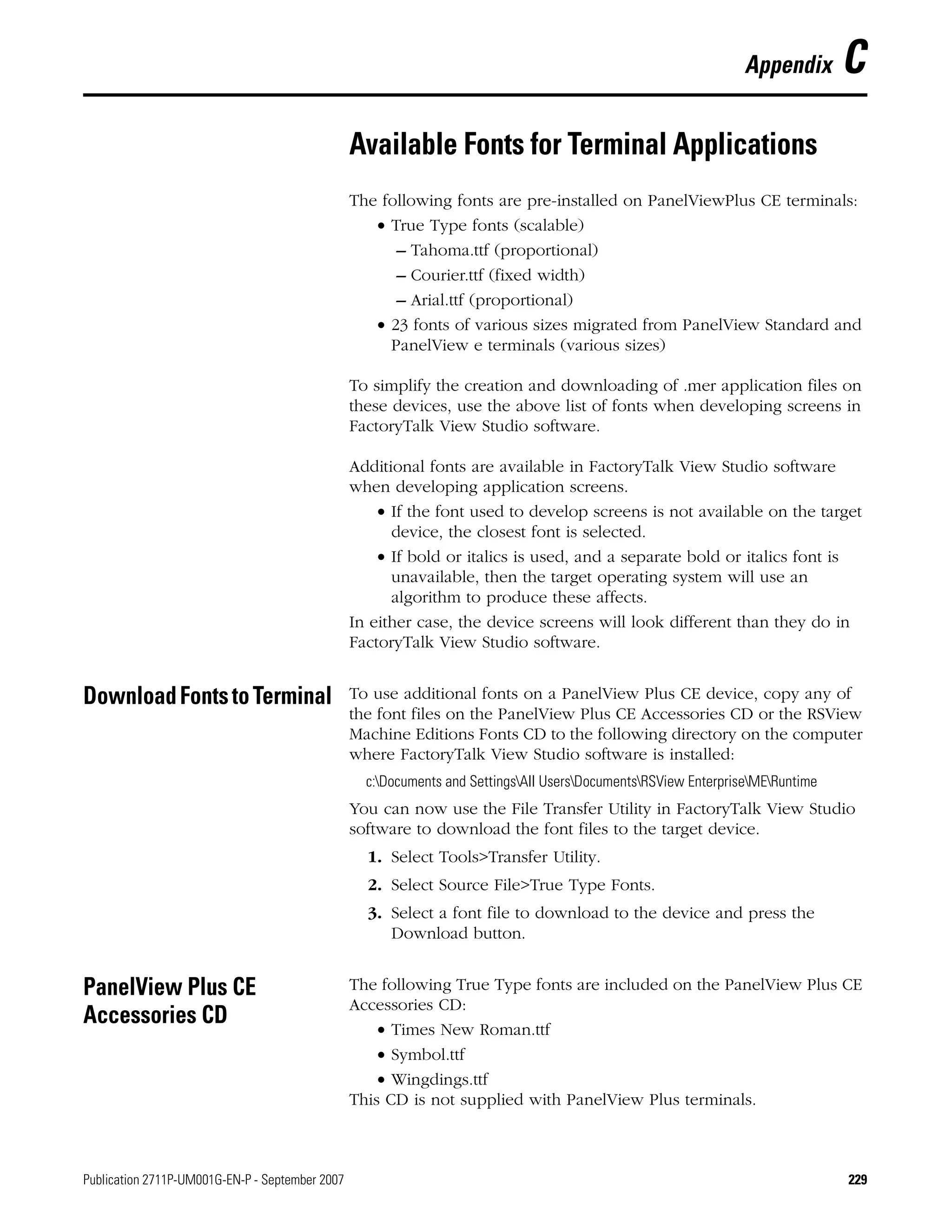 Publication 2711P-UM001G-EN-P - September 2007 229
Appendix C
Available Fonts for Terminal Applications
The following fonts are pre-installed on PanelViewPlus CE terminals:
• True Type fonts (scalable)
– Tahoma.ttf (proportional)
– Courier.ttf (fixed width)
– Arial.ttf (proportional)
• 23 fonts of various sizes migrated from PanelView Standard and
PanelView e terminals (various sizes)
To simplify the creation and downloading of .mer application files on
these devices, use the above list of fonts when developing screens in
FactoryTalk View Studio software.
Additional fonts are available in FactoryTalk View Studio software
when developing application screens.
• If the font used to develop screens is not available on the target
device, the closest font is selected.
• If bold or italics is used, and a separate bold or italics font is
unavailable, then the target operating system will use an
algorithm to produce these affects.
In either case, the device screens will look different than they do in
FactoryTalk View Studio software.
DownloadFontstoTerminal To use additional fonts on a PanelView Plus CE device, copy any of
the font files on the PanelView Plus CE Accessories CD or the RSView
Machine Editions Fonts CD to the following directory on the computer
where FactoryTalk View Studio software is installed:
c:Documents and SettingsAll UsersDocumentsRSView EnterpriseMERuntime
You can now use the File Transfer Utility in FactoryTalk View Studio
software to download the font files to the target device.
1. Select Tools>Transfer Utility.
2. Select Source File>True Type Fonts.
3. Select a font file to download to the device and press the
Download button.
PanelView Plus CE
Accessories CD
The following True Type fonts are included on the PanelView Plus CE
Accessories CD:
• Times New Roman.ttf
• Symbol.ttf
• Wingdings.ttf
This CD is not supplied with PanelView Plus terminals.
 