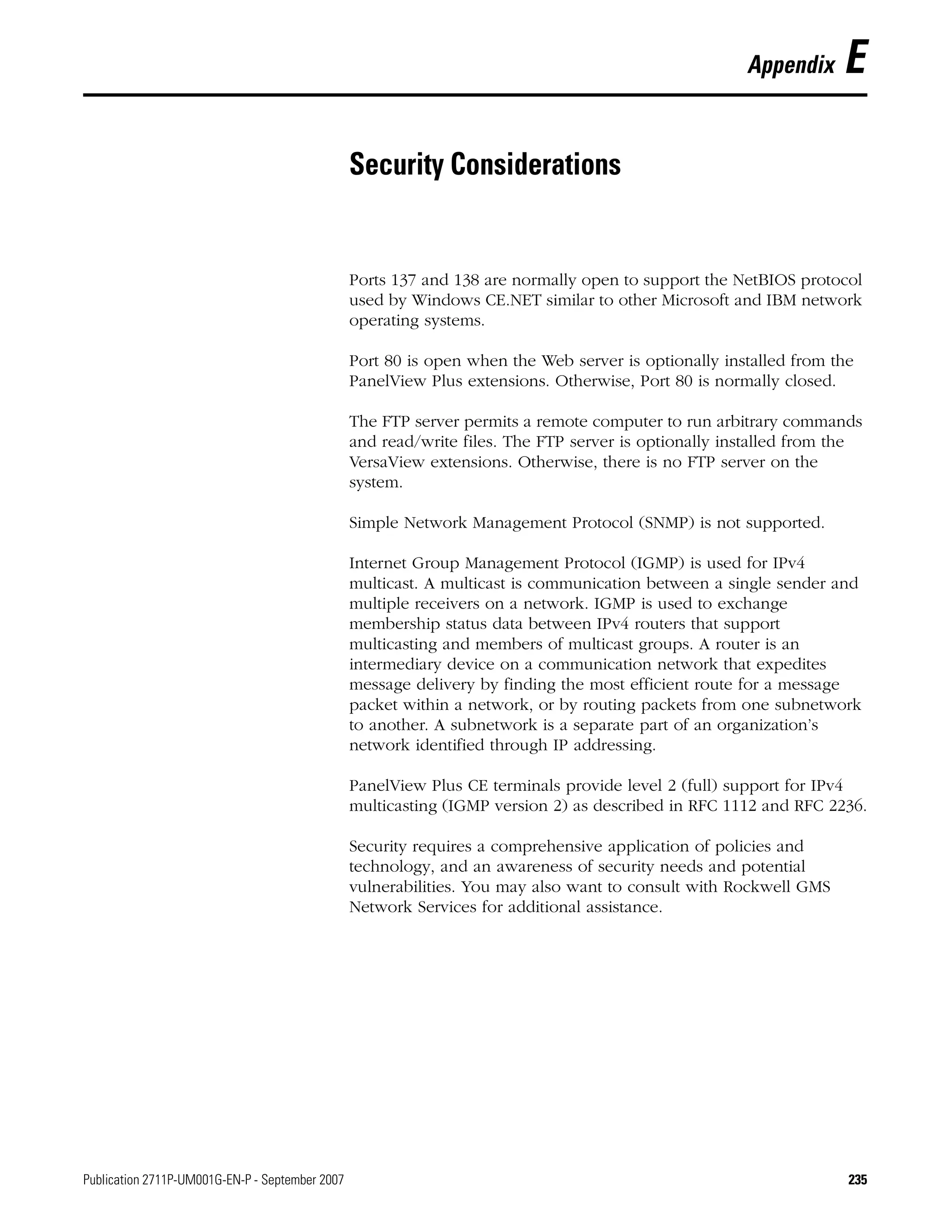 Publication 2711P-UM001G-EN-P - September 2007 235
Appendix E
Security Considerations
Ports 137 and 138 are normally open to support the NetBIOS protocol
used by Windows CE.NET similar to other Microsoft and IBM network
operating systems.
Port 80 is open when the Web server is optionally installed from the
PanelView Plus extensions. Otherwise, Port 80 is normally closed.
The FTP server permits a remote computer to run arbitrary commands
and read/write files. The FTP server is optionally installed from the
VersaView extensions. Otherwise, there is no FTP server on the
system.
Simple Network Management Protocol (SNMP) is not supported.
Internet Group Management Protocol (IGMP) is used for IPv4
multicast. A multicast is communication between a single sender and
multiple receivers on a network. IGMP is used to exchange
membership status data between IPv4 routers that support
multicasting and members of multicast groups. A router is an
intermediary device on a communication network that expedites
message delivery by finding the most efficient route for a message
packet within a network, or by routing packets from one subnetwork
to another. A subnetwork is a separate part of an organization’s
network identified through IP addressing.
PanelView Plus CE terminals provide level 2 (full) support for IPv4
multicasting (IGMP version 2) as described in RFC 1112 and RFC 2236.
Security requires a comprehensive application of policies and
technology, and an awareness of security needs and potential
vulnerabilities. You may also want to consult with Rockwell GMS
Network Services for additional assistance.
 
