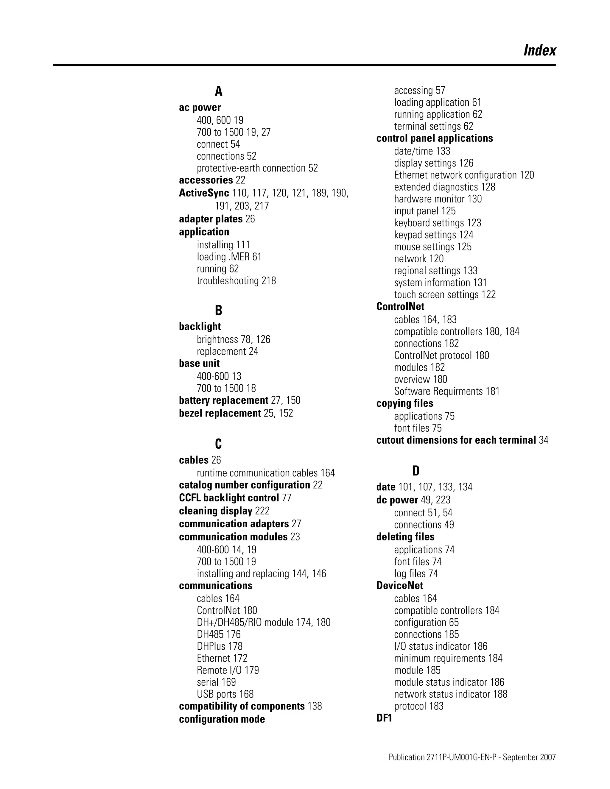 Publication 2711P-UM001G-EN-P - September 2007
Index
A
ac power
400, 600 19
700 to 1500 19, 27
connect 54
connections 52
protective-earth connection 52
accessories 22
ActiveSync 110, 117, 120, 121, 189, 190,
191, 203, 217
adapter plates 26
application
installing 111
loading .MER 61
running 62
troubleshooting 218
B
backlight
brightness 78, 126
replacement 24
base unit
400-600 13
700 to 1500 18
battery replacement 27, 150
bezel replacement 25, 152
C
cables 26
runtime communication cables 164
catalog number configuration 22
CCFL backlight control 77
cleaning display 222
communication adapters 27
communication modules 23
400-600 14, 19
700 to 1500 19
installing and replacing 144, 146
communications
cables 164
ControlNet 180
DH+/DH485/RIO module 174, 180
DH485 176
DHPlus 178
Ethernet 172
Remote I/O 179
serial 169
USB ports 168
compatibility of components 138
configuration mode
accessing 57
loading application 61
running application 62
terminal settings 62
control panel applications
date/time 133
display settings 126
Ethernet network configuration 120
extended diagnostics 128
hardware monitor 130
input panel 125
keyboard settings 123
keypad settings 124
mouse settings 125
network 120
regional settings 133
system information 131
touch screen settings 122
ControlNet
cables 164, 183
compatible controllers 180, 184
connections 182
ControlNet protocol 180
modules 182
overview 180
Software Requirments 181
copying files
applications 75
font files 75
cutout dimensions for each terminal 34
D
date 101, 107, 133, 134
dc power 49, 223
connect 51, 54
connections 49
deleting files
applications 74
font files 74
log files 74
DeviceNet
cables 164
compatible controllers 184
configuration 65
connections 185
I/O status indicator 186
minimum requirements 184
module 185
module status indicator 186
network status indicator 188
protocol 183
DF1
 