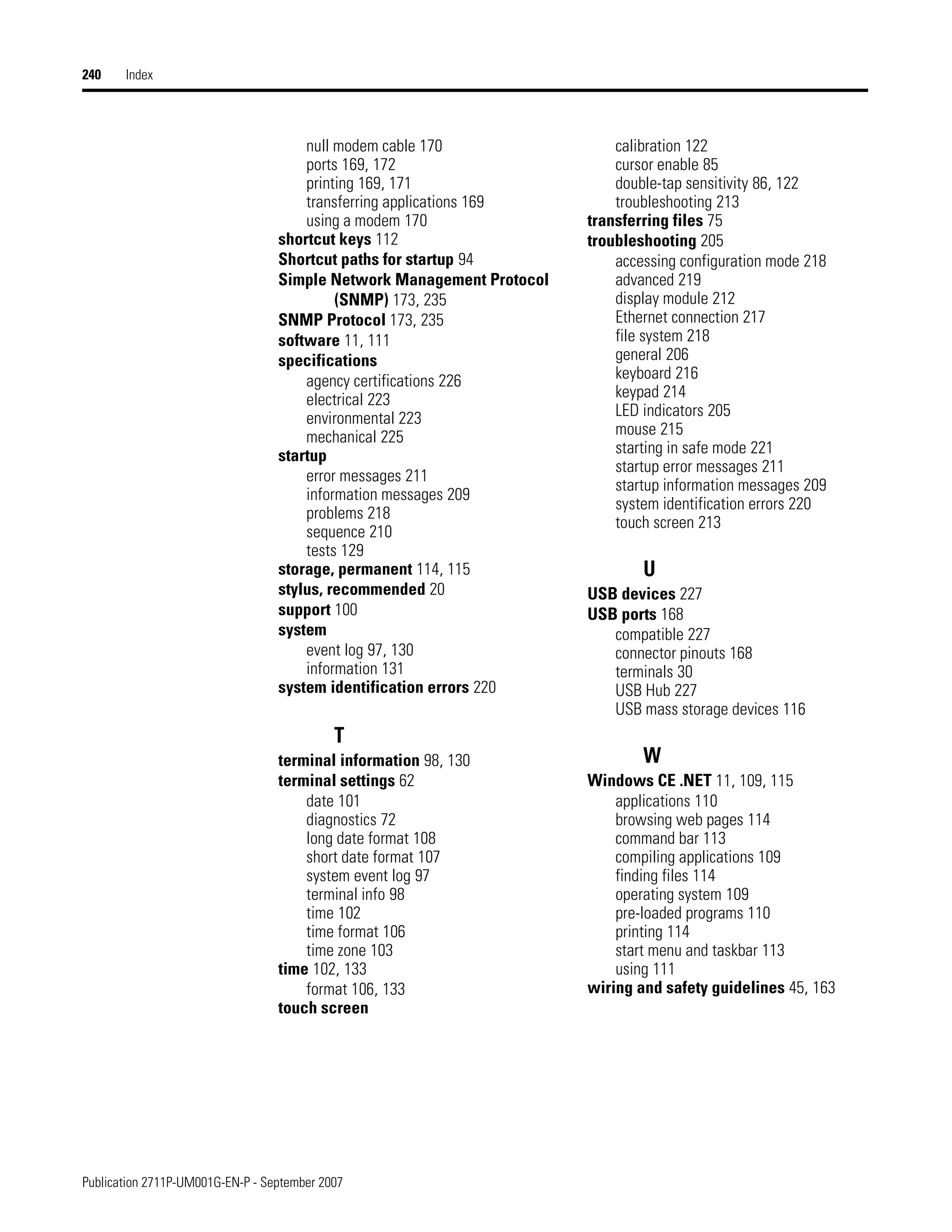 Publication 2711P-UM001G-EN-P - September 2007
240 Index
null modem cable 170
ports 169, 172
printing 169, 171
transferring applications 169
using a modem 170
shortcut keys 112
Shortcut paths for startup 94
Simple Network Management Protocol
(SNMP) 173, 235
SNMP Protocol 173, 235
software 11, 111
specifications
agency certifications 226
electrical 223
environmental 223
mechanical 225
startup
error messages 211
information messages 209
problems 218
sequence 210
tests 129
storage, permanent 114, 115
stylus, recommended 20
support 100
system
event log 97, 130
information 131
system identification errors 220
T
terminal information 98, 130
terminal settings 62
date 101
diagnostics 72
long date format 108
short date format 107
system event log 97
terminal info 98
time 102
time format 106
time zone 103
time 102, 133
format 106, 133
touch screen
calibration 122
cursor enable 85
double-tap sensitivity 86, 122
troubleshooting 213
transferring files 75
troubleshooting 205
accessing configuration mode 218
advanced 219
display module 212
Ethernet connection 217
file system 218
general 206
keyboard 216
keypad 214
LED indicators 205
mouse 215
starting in safe mode 221
startup error messages 211
startup information messages 209
system identification errors 220
touch screen 213
U
USB devices 227
USB ports 168
compatible 227
connector pinouts 168
terminals 30
USB Hub 227
USB mass storage devices 116
W
Windows CE .NET 11, 109, 115
applications 110
browsing web pages 114
command bar 113
compiling applications 109
finding files 114
operating system 109
pre-loaded programs 110
printing 114
start menu and taskbar 113
using 111
wiring and safety guidelines 45, 163
 