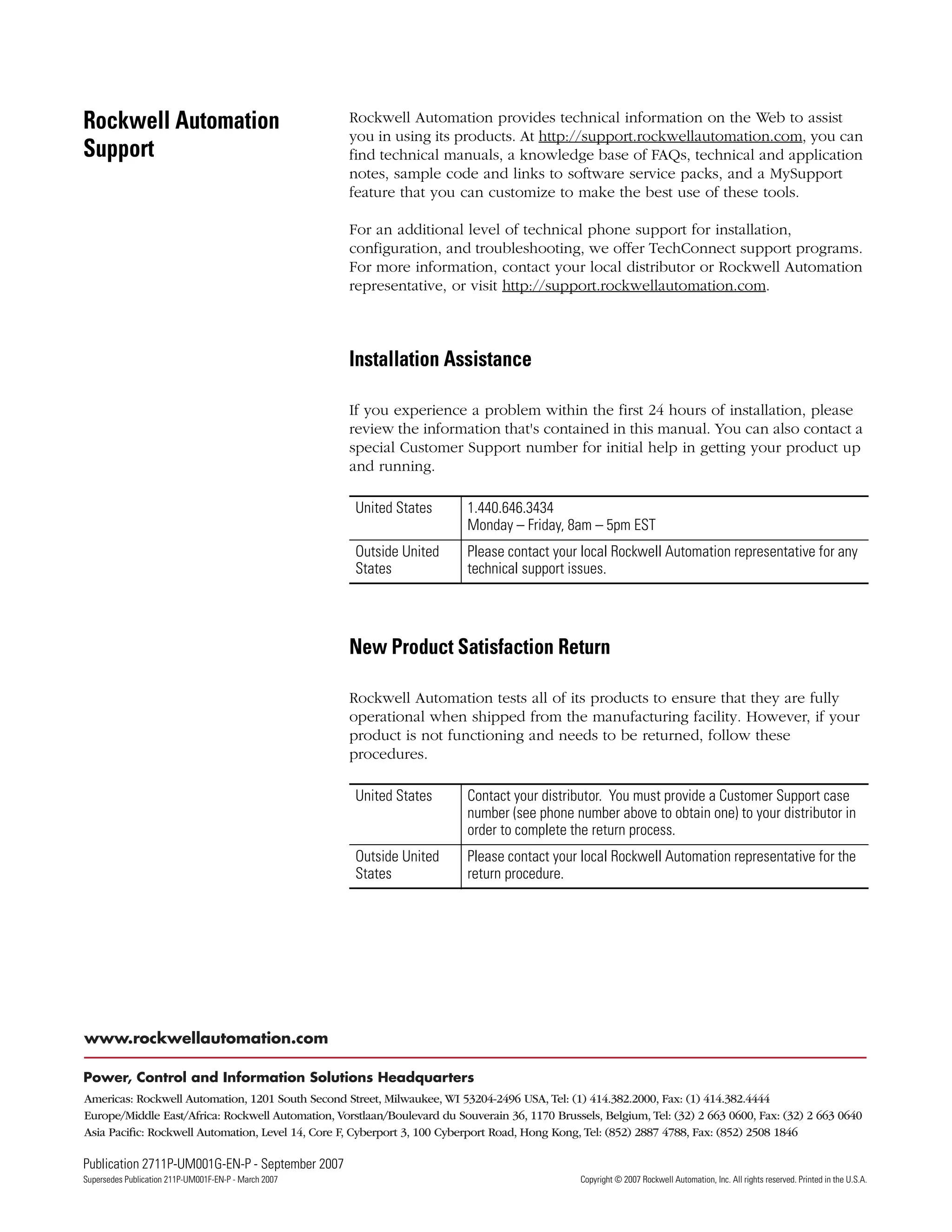 Publication 2711P-UM001G-EN-P - September 2007 242
Supersedes Publication 211P-UM001F-EN-P - March 2007 Copyright © 2007 Rockwell Automation, Inc. All rights reserved. Printed in the U.S.A.
Rockwell Automation
Support
Rockwell Automation provides technical information on the Web to assist
you in using its products. At http://support.rockwellautomation.com, you can
find technical manuals, a knowledge base of FAQs, technical and application
notes, sample code and links to software service packs, and a MySupport
feature that you can customize to make the best use of these tools.
For an additional level of technical phone support for installation,
configuration, and troubleshooting, we offer TechConnect support programs.
For more information, contact your local distributor or Rockwell Automation
representative, or visit http://support.rockwellautomation.com.
Installation Assistance
If you experience a problem within the first 24 hours of installation, please
review the information that's contained in this manual. You can also contact a
special Customer Support number for initial help in getting your product up
and running.
New Product Satisfaction Return
Rockwell Automation tests all of its products to ensure that they are fully
operational when shipped from the manufacturing facility. However, if your
product is not functioning and needs to be returned, follow these
procedures.
United States 1.440.646.3434
Monday – Friday, 8am – 5pm EST
Outside United
States
Please contact your local Rockwell Automation representative for any
technical support issues.
United States Contact your distributor. You must provide a Customer Support case
number (see phone number above to obtain one) to your distributor in
order to complete the return process.
Outside United
States
Please contact your local Rockwell Automation representative for the
return procedure.
 