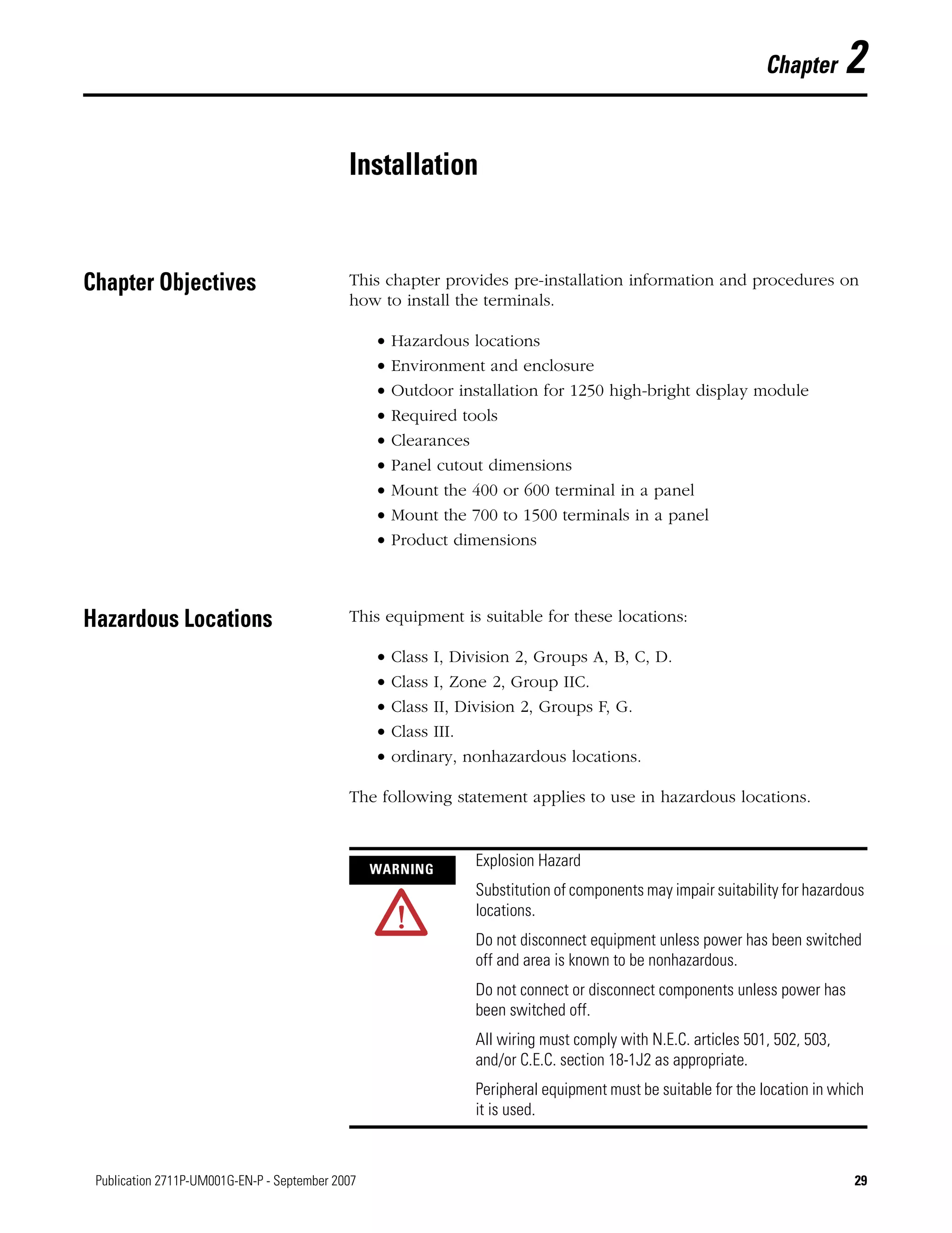29Publication 2711P-UM001G-EN-P - September 2007 29
Chapter 2
Installation
Chapter Objectives This chapter provides pre-installation information and procedures on
how to install the terminals.
• Hazardous locations
• Environment and enclosure
• Outdoor installation for 1250 high-bright display module
• Required tools
• Clearances
• Panel cutout dimensions
• Mount the 400 or 600 terminal in a panel
• Mount the 700 to 1500 terminals in a panel
• Product dimensions
Hazardous Locations This equipment is suitable for these locations:
• Class I, Division 2, Groups A, B, C, D.
• Class I, Zone 2, Group IIC.
• Class II, Division 2, Groups F, G.
• Class III.
• ordinary, nonhazardous locations.
The following statement applies to use in hazardous locations.
WARNING
Explosion Hazard
Substitution of components may impair suitability for hazardous
locations.
Do not disconnect equipment unless power has been switched
off and area is known to be nonhazardous.
Do not connect or disconnect components unless power has
been switched off.
All wiring must comply with N.E.C. articles 501, 502, 503,
and/or C.E.C. section 18-1J2 as appropriate.
Peripheral equipment must be suitable for the location in which
it is used.
 