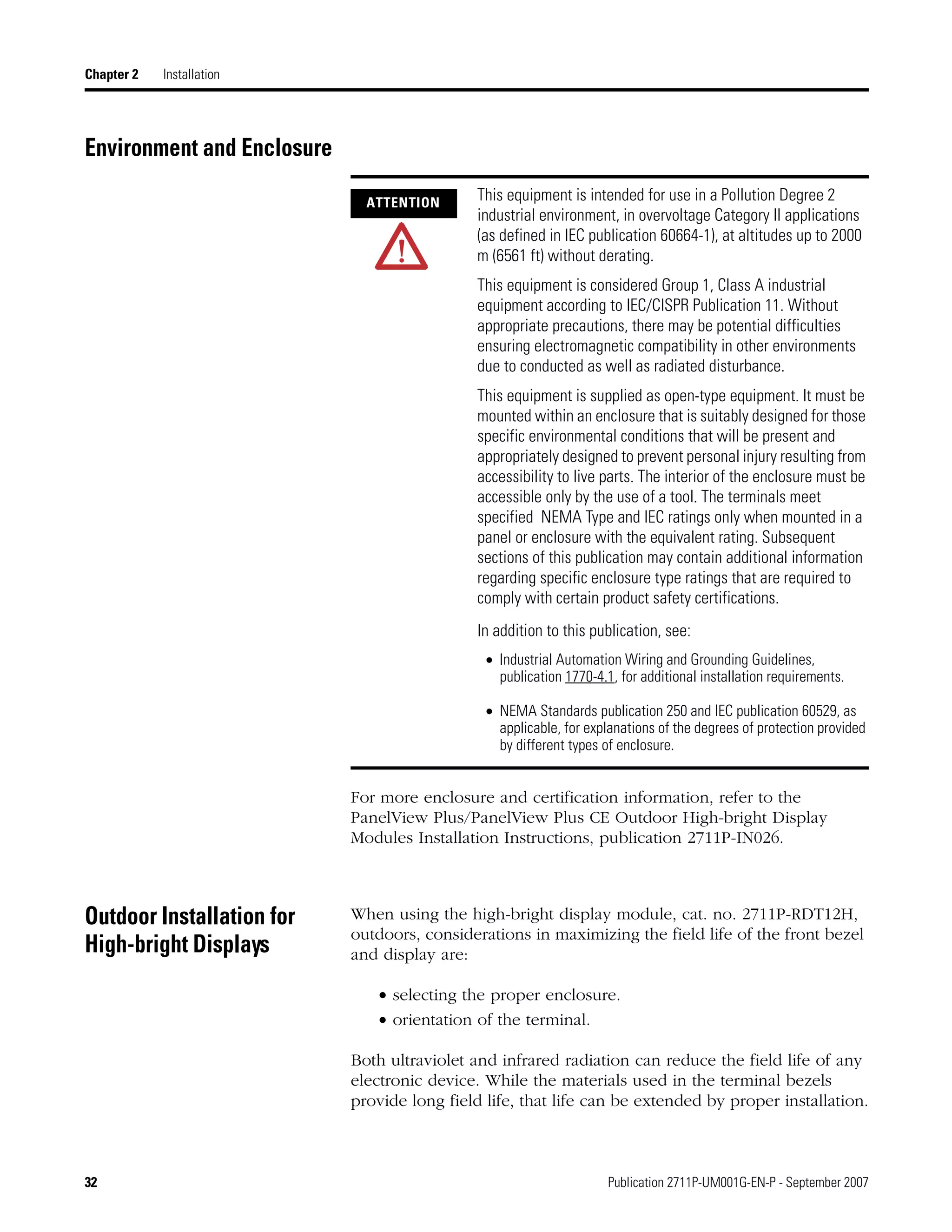 32 Publication 2711P-UM001G-EN-P - September 2007
Chapter 2 Installation
Environment and Enclosure
For more enclosure and certification information, refer to the
PanelView Plus/PanelView Plus CE Outdoor High-bright Display
Modules Installation Instructions, publication 2711P-IN026.
Outdoor Installation for
High-bright Displays
When using the high-bright display module, cat. no. 2711P-RDT12H,
outdoors, considerations in maximizing the field life of the front bezel
and display are:
• selecting the proper enclosure.
• orientation of the terminal.
Both ultraviolet and infrared radiation can reduce the field life of any
electronic device. While the materials used in the terminal bezels
provide long field life, that life can be extended by proper installation.
ATTENTION This equipment is intended for use in a Pollution Degree 2
industrial environment, in overvoltage Category II applications
(as defined in IEC publication 60664-1), at altitudes up to 2000
m (6561 ft) without derating.
This equipment is considered Group 1, Class A industrial
equipment according to IEC/CISPR Publication 11. Without
appropriate precautions, there may be potential difficulties
ensuring electromagnetic compatibility in other environments
due to conducted as well as radiated disturbance.
This equipment is supplied as open-type equipment. It must be
mounted within an enclosure that is suitably designed for those
specific environmental conditions that will be present and
appropriately designed to prevent personal injury resulting from
accessibility to live parts. The interior of the enclosure must be
accessible only by the use of a tool. The terminals meet
specified NEMA Type and IEC ratings only when mounted in a
panel or enclosure with the equivalent rating. Subsequent
sections of this publication may contain additional information
regarding specific enclosure type ratings that are required to
comply with certain product safety certifications.
In addition to this publication, see:
• Industrial Automation Wiring and Grounding Guidelines,
publication 1770-4.1, for additional installation requirements.
• NEMA Standards publication 250 and IEC publication 60529, as
applicable, for explanations of the degrees of protection provided
by different types of enclosure.
 