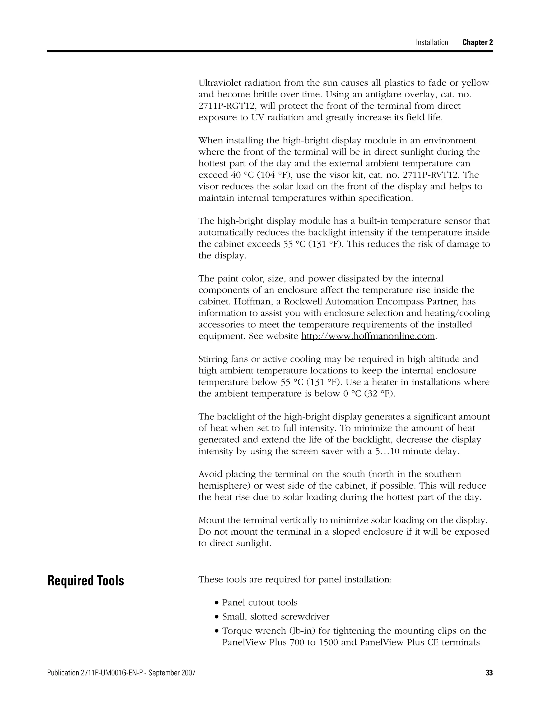 Publication 2711P-UM001G-EN-P - September 2007 33
Installation Chapter 2
Ultraviolet radiation from the sun causes all plastics to fade or yellow
and become brittle over time. Using an antiglare overlay, cat. no.
2711P-RGT12, will protect the front of the terminal from direct
exposure to UV radiation and greatly increase its field life.
When installing the high-bright display module in an environment
where the front of the terminal will be in direct sunlight during the
hottest part of the day and the external ambient temperature can
exceed 40 °C (104 °F), use the visor kit, cat. no. 2711P-RVT12. The
visor reduces the solar load on the front of the display and helps to
maintain internal temperatures within specification.
The high-bright display module has a built-in temperature sensor that
automatically reduces the backlight intensity if the temperature inside
the cabinet exceeds 55 °C (131 °F). This reduces the risk of damage to
the display.
The paint color, size, and power dissipated by the internal
components of an enclosure affect the temperature rise inside the
cabinet. Hoffman, a Rockwell Automation Encompass Partner, has
information to assist you with enclosure selection and heating/cooling
accessories to meet the temperature requirements of the installed
equipment. See website http://www.hoffmanonline.com.
Stirring fans or active cooling may be required in high altitude and
high ambient temperature locations to keep the internal enclosure
temperature below 55 °C (131 °F). Use a heater in installations where
the ambient temperature is below 0 °C (32 °F).
The backlight of the high-bright display generates a significant amount
of heat when set to full intensity. To minimize the amount of heat
generated and extend the life of the backlight, decrease the display
intensity by using the screen saver with a 5…10 minute delay.
Avoid placing the terminal on the south (north in the southern
hemisphere) or west side of the cabinet, if possible. This will reduce
the heat rise due to solar loading during the hottest part of the day.
Mount the terminal vertically to minimize solar loading on the display.
Do not mount the terminal in a sloped enclosure if it will be exposed
to direct sunlight.
Required Tools These tools are required for panel installation:
• Panel cutout tools
• Small, slotted screwdriver
• Torque wrench (lb-in) for tightening the mounting clips on the
PanelView Plus 700 to 1500 and PanelView Plus CE terminals
 