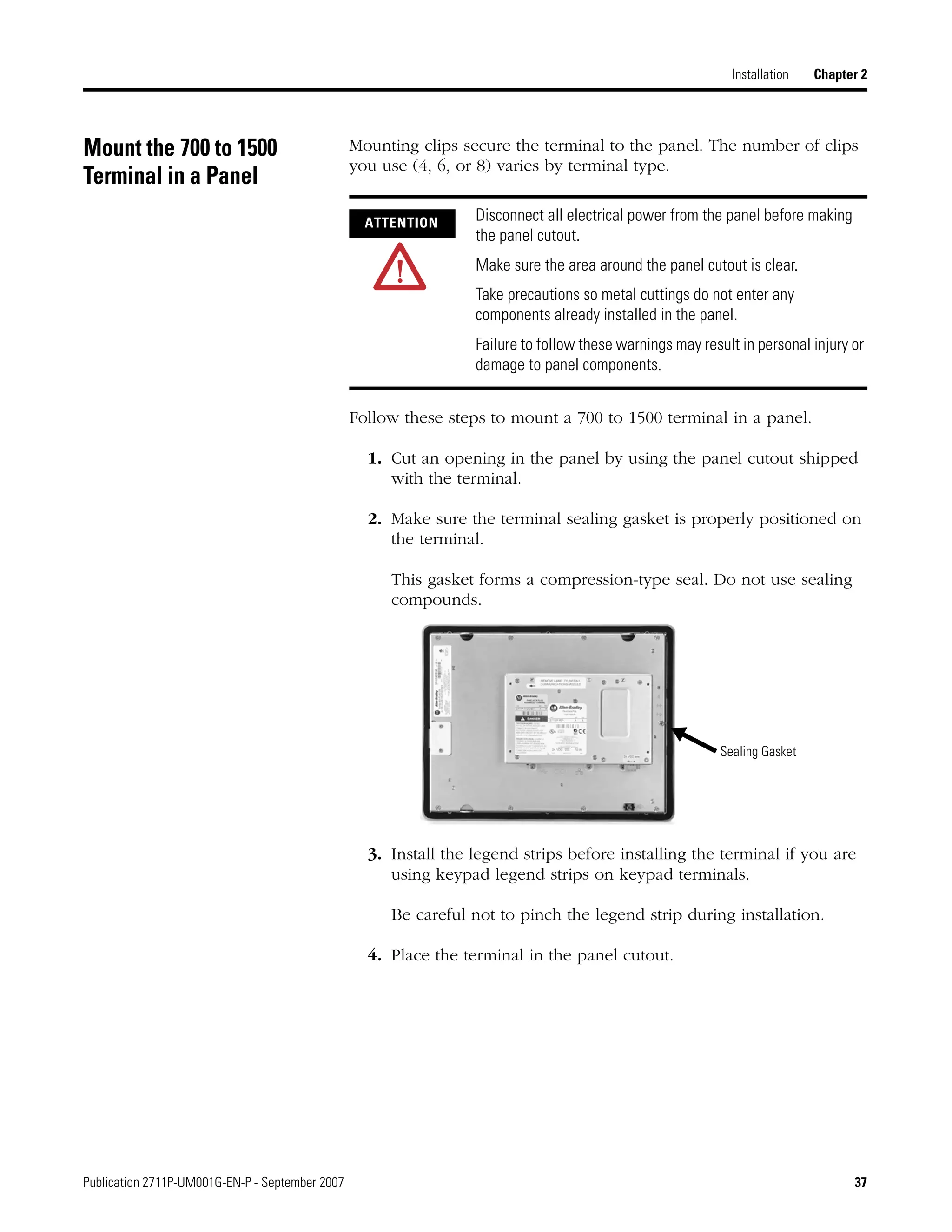 Publication 2711P-UM001G-EN-P - September 2007 37
Installation Chapter 2
Mount the 700 to 1500
Terminal in a Panel
Mounting clips secure the terminal to the panel. The number of clips
you use (4, 6, or 8) varies by terminal type.
Follow these steps to mount a 700 to 1500 terminal in a panel.
1. Cut an opening in the panel by using the panel cutout shipped
with the terminal.
2. Make sure the terminal sealing gasket is properly positioned on
the terminal.
This gasket forms a compression-type seal. Do not use sealing
compounds.
3. Install the legend strips before installing the terminal if you are
using keypad legend strips on keypad terminals.
Be careful not to pinch the legend strip during installation.
4. Place the terminal in the panel cutout.
ATTENTION Disconnect all electrical power from the panel before making
the panel cutout.
Make sure the area around the panel cutout is clear.
Take precautions so metal cuttings do not enter any
components already installed in the panel.
Failure to follow these warnings may result in personal injury or
damage to panel components.
Sealing Gasket
 