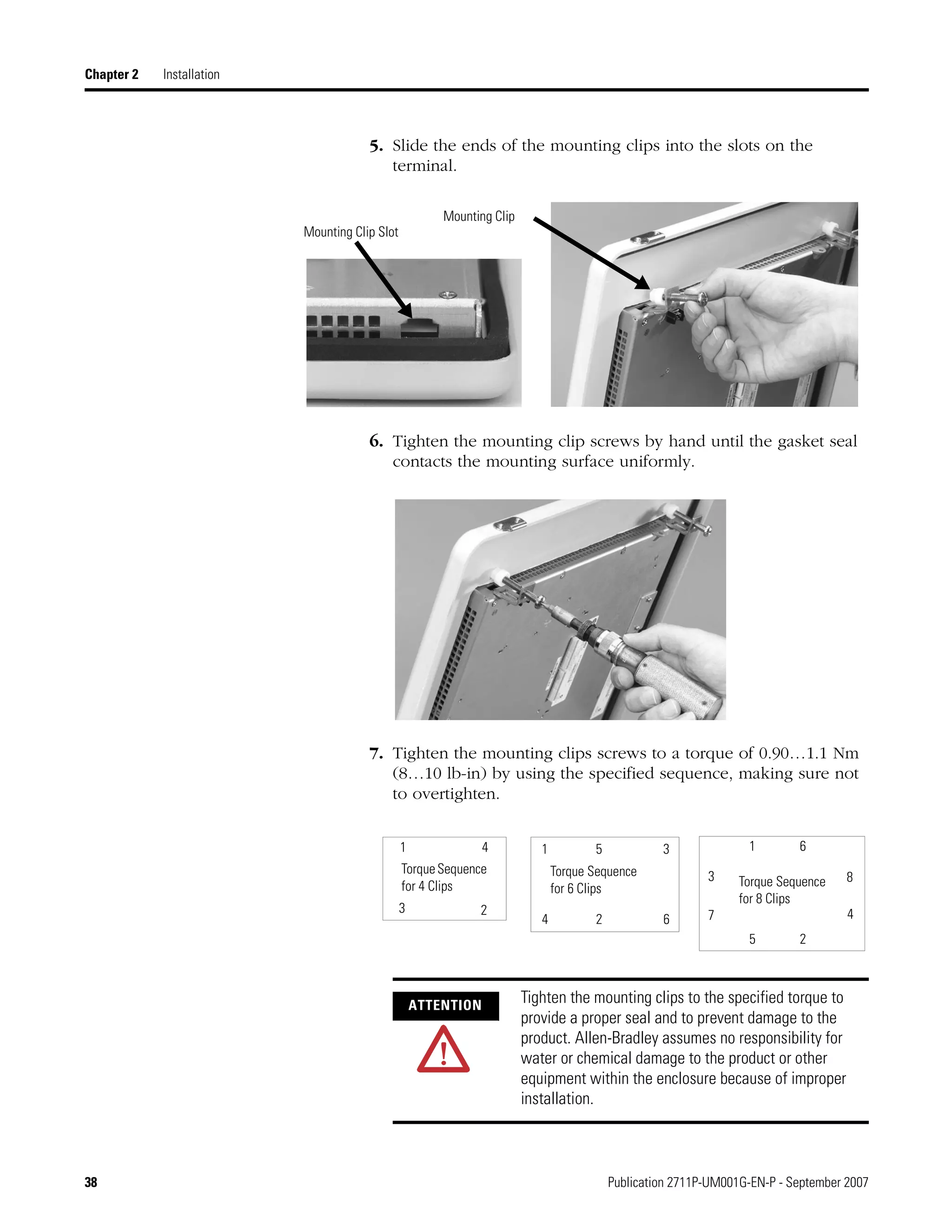 38 Publication 2711P-UM001G-EN-P - September 2007
Chapter 2 Installation
5. Slide the ends of the mounting clips into the slots on the
terminal.
6. Tighten the mounting clip screws by hand until the gasket seal
contacts the mounting surface uniformly.
7. Tighten the mounting clips screws to a torque of 0.90…1.1 Nm
(8…10 lb-in) by using the specified sequence, making sure not
to overtighten.
Mounting Clip Slot
Mounting Clip
ATTENTION
Tighten the mounting clips to the specified torque to
provide a proper seal and to prevent damage to the
product. Allen-Bradley assumes no responsibility for
water or chemical damage to the product or other
equipment within the enclosure because of improper
installation.
1
2
3
4
5
6
7
8Torque Sequence
for 6 Clips
24 6
51 3
TorqueSequence
for 4 Clips
1 4
3 2
Torque Sequence
for 8 Clips
 