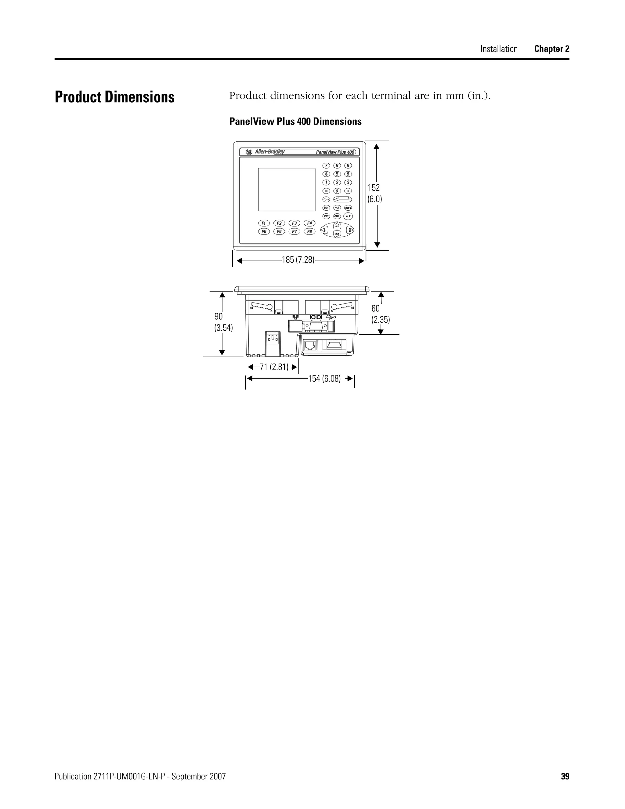 Publication 2711P-UM001G-EN-P - September 2007 39
Installation Chapter 2
Product Dimensions Product dimensions for each terminal are in mm (in.).
PanelView Plus 400 Dimensions
152
(6.0)
185 (7.28)
60
(2.35)90
(3.54)
71 (2.81)
154 (6.08)
 