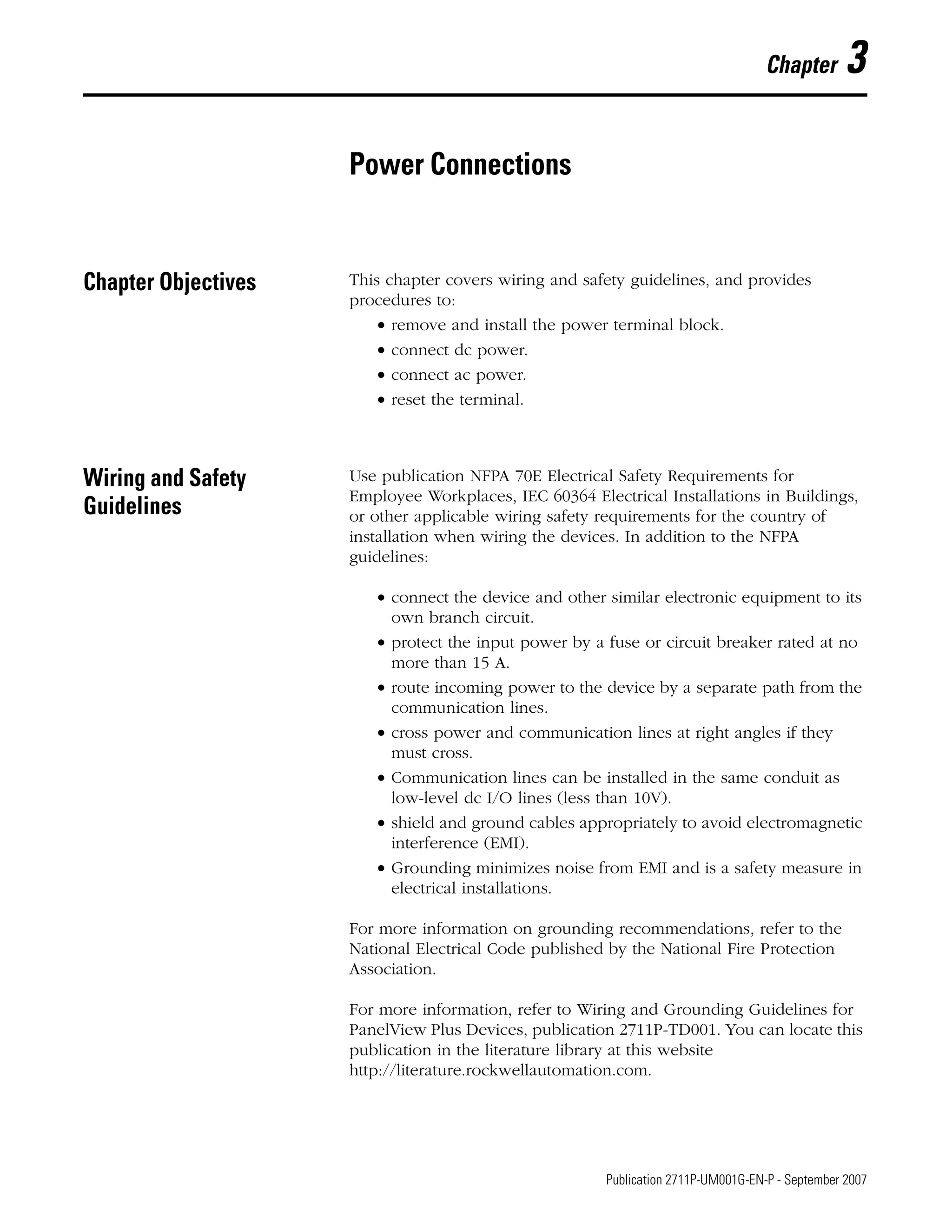 45 Publication 2711P-UM001G-EN-P - September 2007
Chapter 3
Power Connections
Chapter Objectives This chapter covers wiring and safety guidelines, and provides
procedures to:
• remove and install the power terminal block.
• connect dc power.
• connect ac power.
• reset the terminal.
Wiring and Safety
Guidelines
Use publication NFPA 70E Electrical Safety Requirements for
Employee Workplaces, IEC 60364 Electrical Installations in Buildings,
or other applicable wiring safety requirements for the country of
installation when wiring the devices. In addition to the NFPA
guidelines:
• connect the device and other similar electronic equipment to its
own branch circuit.
• protect the input power by a fuse or circuit breaker rated at no
more than 15 A.
• route incoming power to the device by a separate path from the
communication lines.
• cross power and communication lines at right angles if they
must cross.
• Communication lines can be installed in the same conduit as
low-level dc I/O lines (less than 10V).
• shield and ground cables appropriately to avoid electromagnetic
interference (EMI).
• Grounding minimizes noise from EMI and is a safety measure in
electrical installations.
For more information on grounding recommendations, refer to the
National Electrical Code published by the National Fire Protection
Association.
For more information, refer to Wiring and Grounding Guidelines for
PanelView Plus Devices, publication 2711P-TD001. You can locate this
publication in the literature library at this website
http://literature.rockwellautomation.com.
 