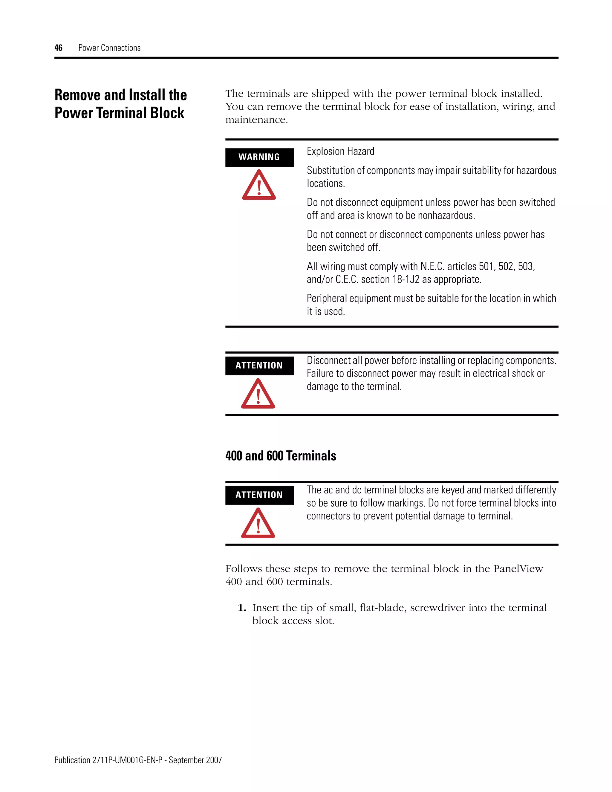 Publication 2711P-UM001G-EN-P - September 2007
46 Power Connections
Remove and Install the
Power Terminal Block
The terminals are shipped with the power terminal block installed.
You can remove the terminal block for ease of installation, wiring, and
maintenance.
400 and 600 Terminals
Follows these steps to remove the terminal block in the PanelView
400 and 600 terminals.
1. Insert the tip of small, flat-blade, screwdriver into the terminal
block access slot.
WARNING
Explosion Hazard
Substitution of components may impair suitability for hazardous
locations.
Do not disconnect equipment unless power has been switched
off and area is known to be nonhazardous.
Do not connect or disconnect components unless power has
been switched off.
All wiring must comply with N.E.C. articles 501, 502, 503,
and/or C.E.C. section 18-1J2 as appropriate.
Peripheral equipment must be suitable for the location in which
it is used.
ATTENTION
Disconnect all power before installing or replacing components.
Failure to disconnect power may result in electrical shock or
damage to the terminal.
ATTENTION
The ac and dc terminal blocks are keyed and marked differently
so be sure to follow markings. Do not force terminal blocks into
connectors to prevent potential damage to terminal.
 