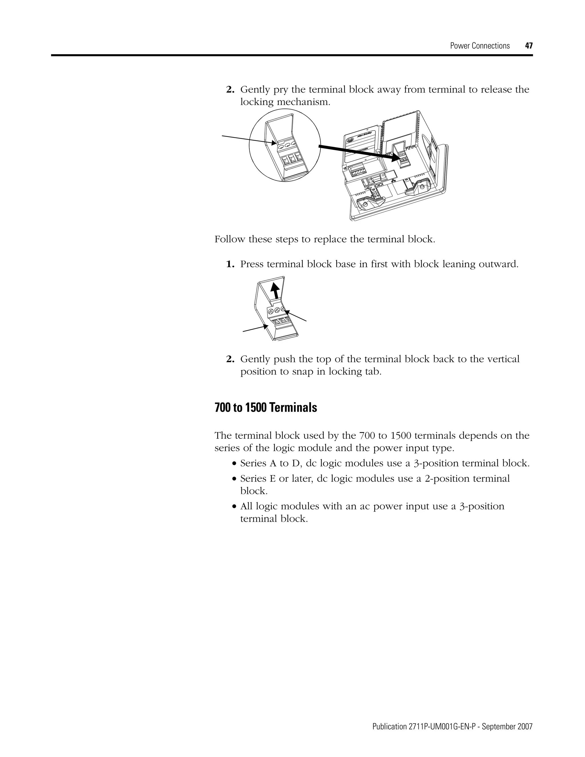 Publication 2711P-UM001G-EN-P - September 2007
Power Connections 47
2. Gently pry the terminal block away from terminal to release the
locking mechanism.
Follow these steps to replace the terminal block.
1. Press terminal block base in first with block leaning outward.
2. Gently push the top of the terminal block back to the vertical
position to snap in locking tab.
700 to 1500 Terminals
The terminal block used by the 700 to 1500 terminals depends on the
series of the logic module and the power input type.
• Series A to D, dc logic modules use a 3-position terminal block.
• Series E or later, dc logic modules use a 2-position terminal
block.
• All logic modules with an ac power input use a 3-position
terminal block.
 