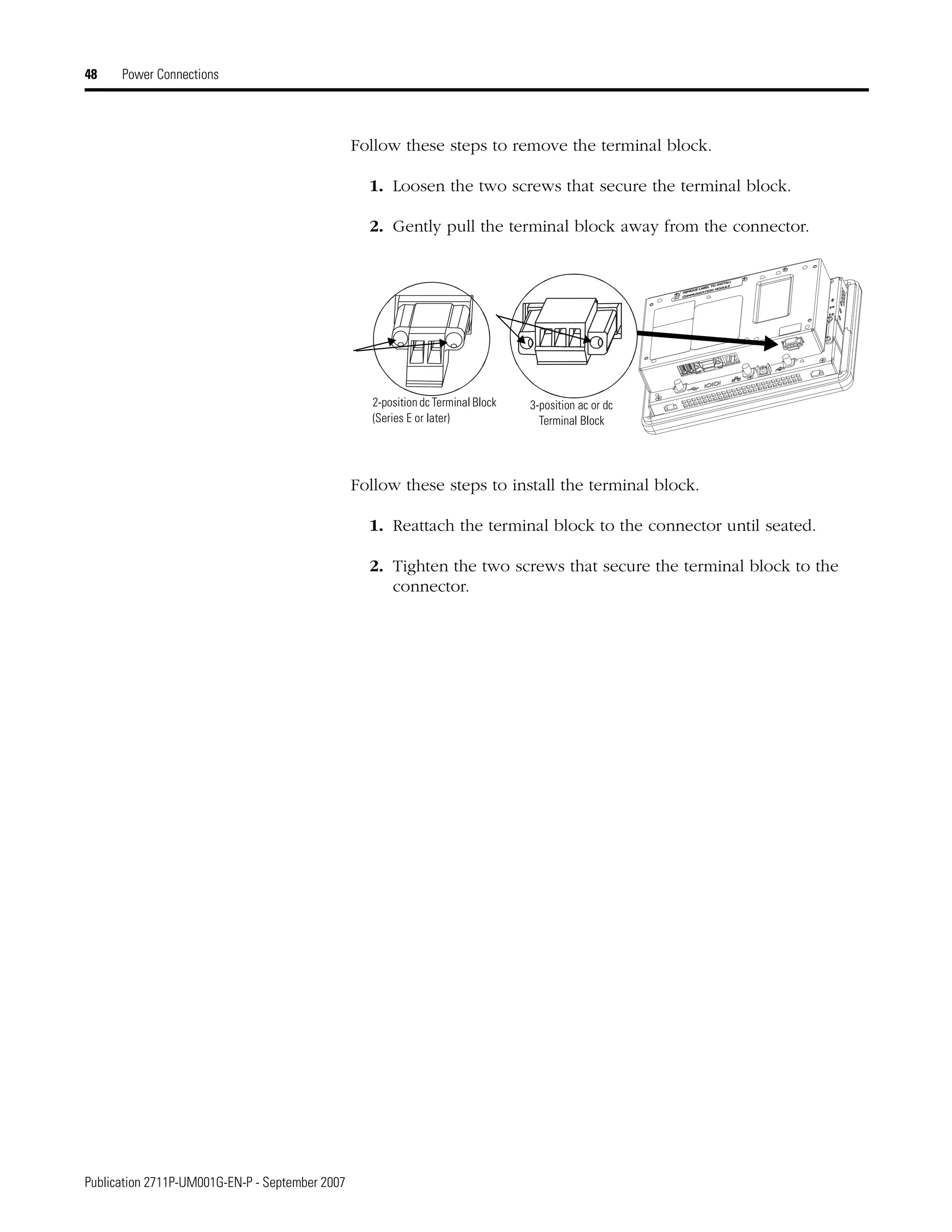 Publication 2711P-UM001G-EN-P - September 2007
48 Power Connections
Follow these steps to remove the terminal block.
1. Loosen the two screws that secure the terminal block.
2. Gently pull the terminal block away from the connector.
Follow these steps to install the terminal block.
1. Reattach the terminal block to the connector until seated.
2. Tighten the two screws that secure the terminal block to the
connector.
3-position ac or dc
Terminal Block
2-position dc Terminal Block
(Series E or later)
 