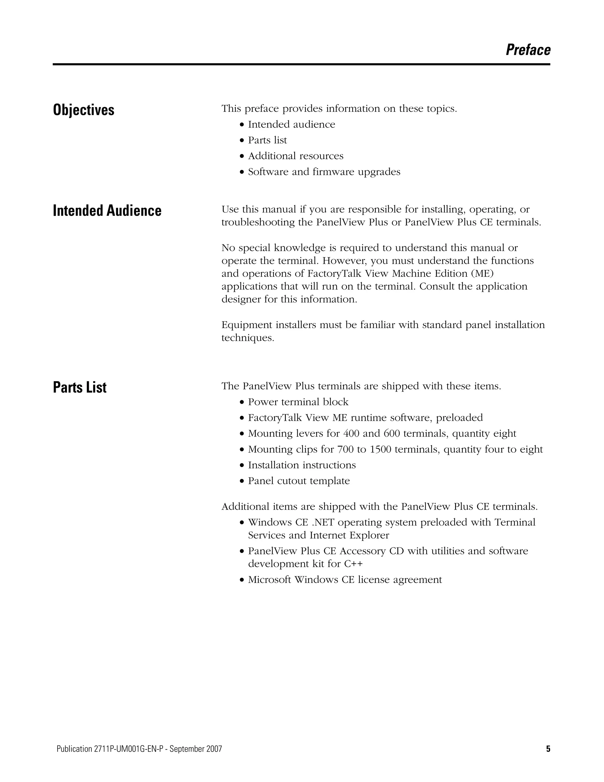 5Publication 2711P-UM001G-EN-P - September 2007 5
Preface
Objectives This preface provides information on these topics.
• Intended audience
• Parts list
• Additional resources
• Software and firmware upgrades
Intended Audience Use this manual if you are responsible for installing, operating, or
troubleshooting the PanelView Plus or PanelView Plus CE terminals.
No special knowledge is required to understand this manual or
operate the terminal. However, you must understand the functions
and operations of FactoryTalk View Machine Edition (ME)
applications that will run on the terminal. Consult the application
designer for this information.
Equipment installers must be familiar with standard panel installation
techniques.
Parts List The PanelView Plus terminals are shipped with these items.
• Power terminal block
• FactoryTalk View ME runtime software, preloaded
• Mounting levers for 400 and 600 terminals, quantity eight
• Mounting clips for 700 to 1500 terminals, quantity four to eight
• Installation instructions
• Panel cutout template
Additional items are shipped with the PanelView Plus CE terminals.
• Windows CE .NET operating system preloaded with Terminal
Services and Internet Explorer
• PanelView Plus CE Accessory CD with utilities and software
development kit for C++
• Microsoft Windows CE license agreement
 