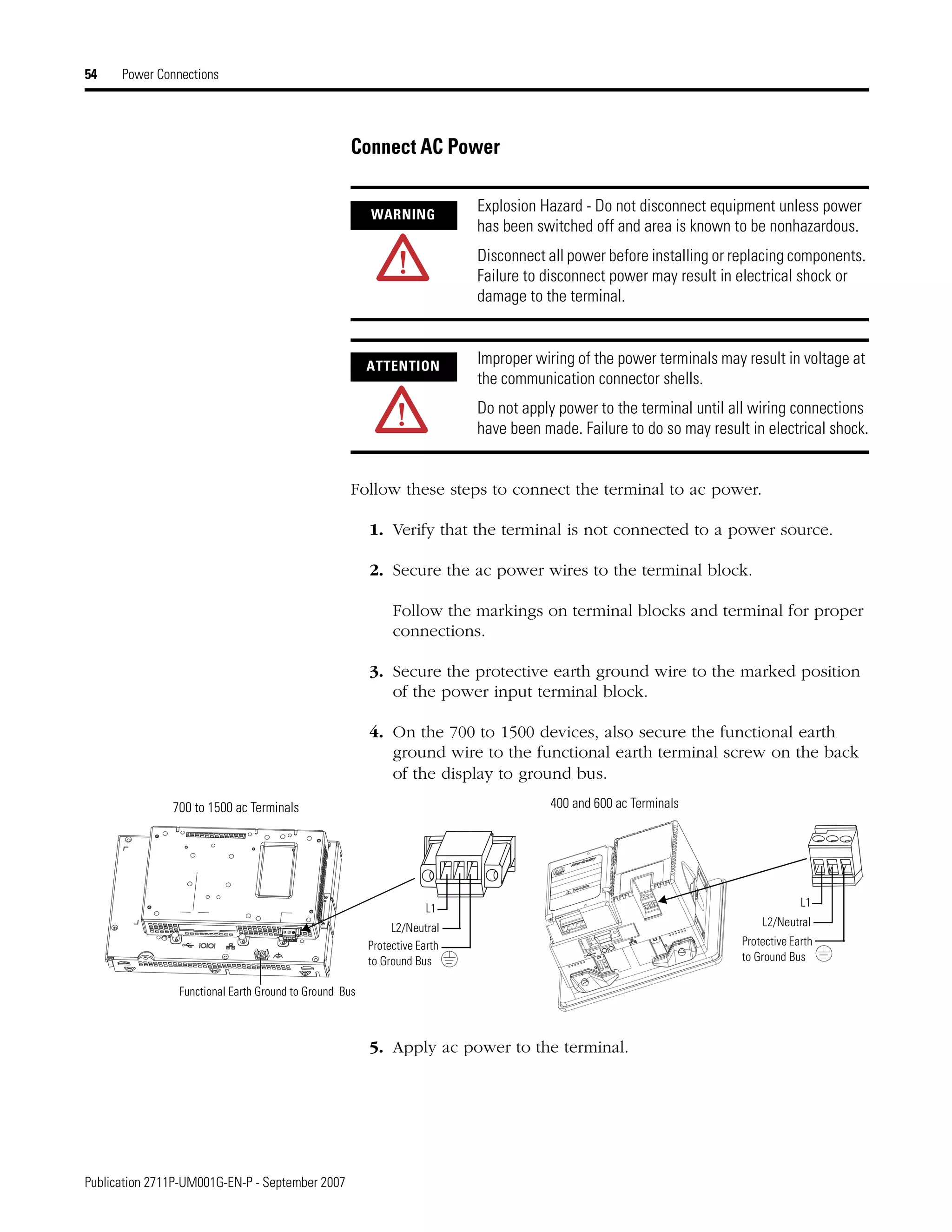 Publication 2711P-UM001G-EN-P - September 2007
54 Power Connections
Connect AC Power
Follow these steps to connect the terminal to ac power.
1. Verify that the terminal is not connected to a power source.
2. Secure the ac power wires to the terminal block.
Follow the markings on terminal blocks and terminal for proper
connections.
3. Secure the protective earth ground wire to the marked position
of the power input terminal block.
4. On the 700 to 1500 devices, also secure the functional earth
ground wire to the functional earth terminal screw on the back
of the display to ground bus.
5. Apply ac power to the terminal.
WARNING
Explosion Hazard - Do not disconnect equipment unless power
has been switched off and area is known to be nonhazardous.
Disconnect all power before installing or replacing components.
Failure to disconnect power may result in electrical shock or
damage to the terminal.
ATTENTION Improper wiring of the power terminals may result in voltage at
the communication connector shells.
Do not apply power to the terminal until all wiring connections
have been made. Failure to do so may result in electrical shock.
L1
L2/Neutral
Protective Earth
to Ground Bus
L1
L2/Neutral
Protective Earth
to Ground Bus
Functional Earth Ground to Ground Bus
700 to 1500 ac Terminals 400 and 600 ac Terminals
 