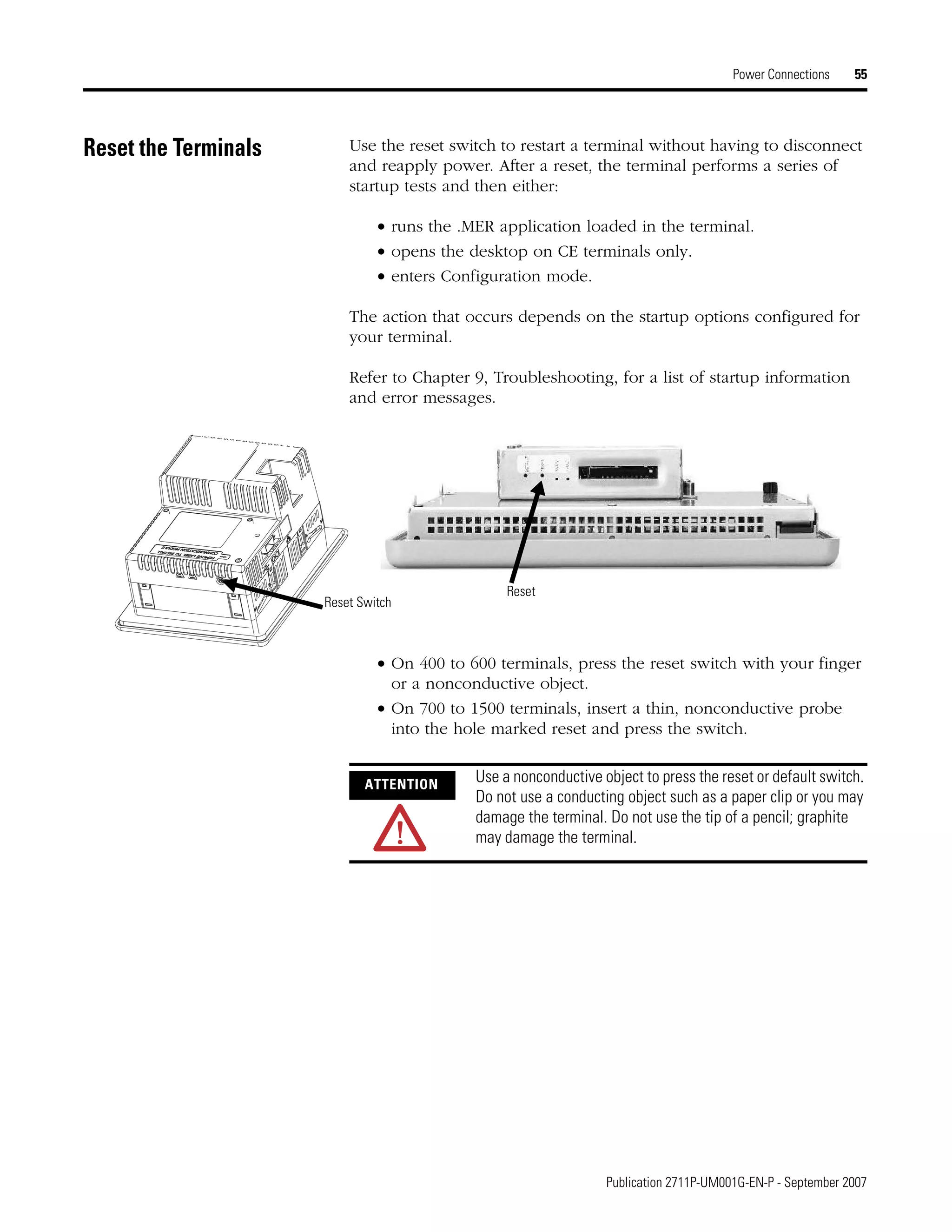 Publication 2711P-UM001G-EN-P - September 2007
Power Connections 55
Reset the Terminals Use the reset switch to restart a terminal without having to disconnect
and reapply power. After a reset, the terminal performs a series of
startup tests and then either:
• runs the .MER application loaded in the terminal.
• opens the desktop on CE terminals only.
• enters Configuration mode.
The action that occurs depends on the startup options configured for
your terminal.
Refer to Chapter 9, Troubleshooting, for a list of startup information
and error messages.
• On 400 to 600 terminals, press the reset switch with your finger
or a nonconductive object.
• On 700 to 1500 terminals, insert a thin, nonconductive probe
into the hole marked reset and press the switch.
Reset
Reset Switch
ATTENTION
Use a nonconductive object to press the reset or default switch.
Do not use a conducting object such as a paper clip or you may
damage the terminal. Do not use the tip of a pencil; graphite
may damage the terminal.
 