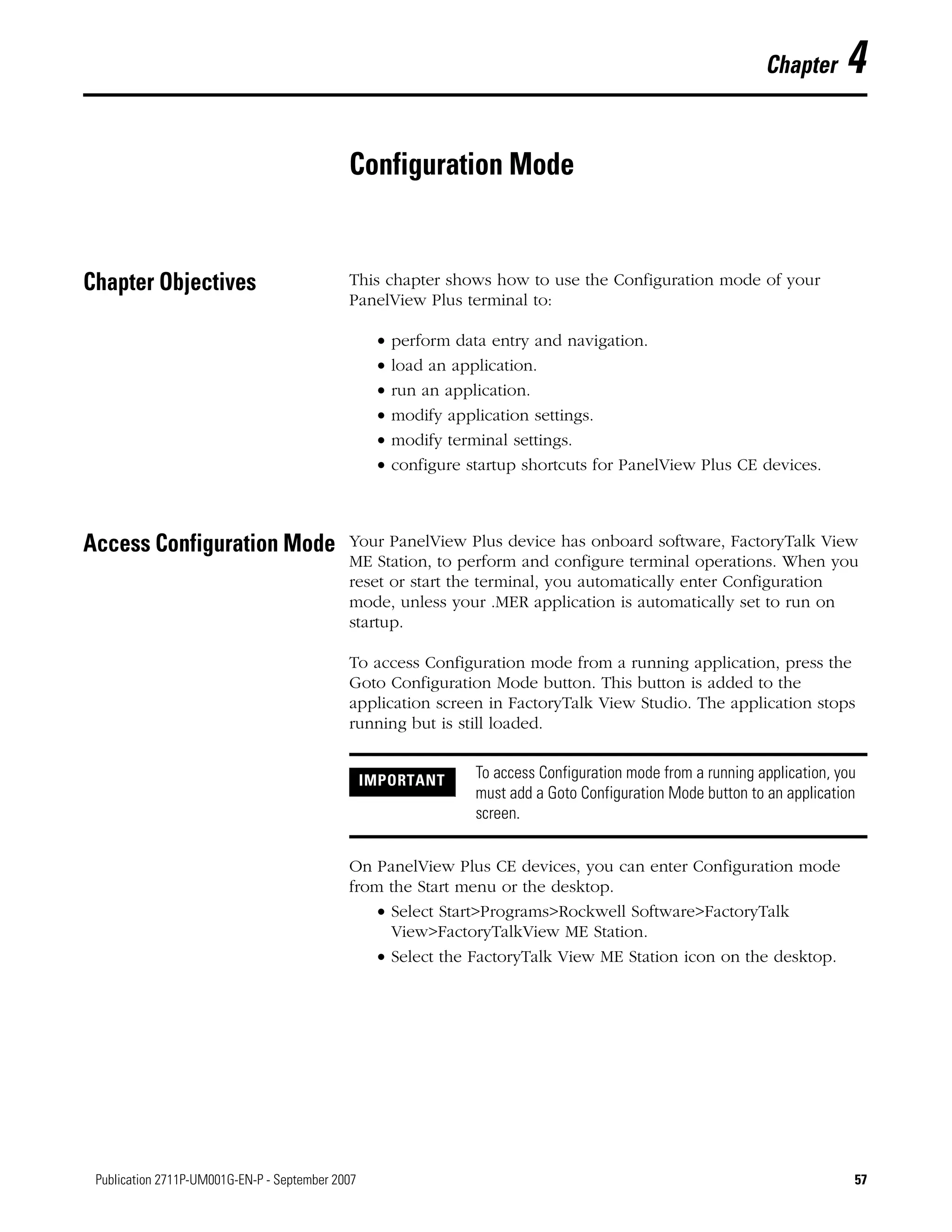 57Publication 2711P-UM001G-EN-P - September 2007 57
Chapter 4
Configuration Mode
Chapter Objectives This chapter shows how to use the Configuration mode of your
PanelView Plus terminal to:
• perform data entry and navigation.
• load an application.
• run an application.
• modify application settings.
• modify terminal settings.
• configure startup shortcuts for PanelView Plus CE devices.
Access Configuration Mode Your PanelView Plus device has onboard software, FactoryTalk View
ME Station, to perform and configure terminal operations. When you
reset or start the terminal, you automatically enter Configuration
mode, unless your .MER application is automatically set to run on
startup.
To access Configuration mode from a running application, press the
Goto Configuration Mode button. This button is added to the
application screen in FactoryTalk View Studio. The application stops
running but is still loaded.
On PanelView Plus CE devices, you can enter Configuration mode
from the Start menu or the desktop.
• Select Start>Programs>Rockwell Software>FactoryTalk
View>FactoryTalkView ME Station.
• Select the FactoryTalk View ME Station icon on the desktop.
IMPORTANT To access Configuration mode from a running application, you
must add a Goto Configuration Mode button to an application
screen.
 