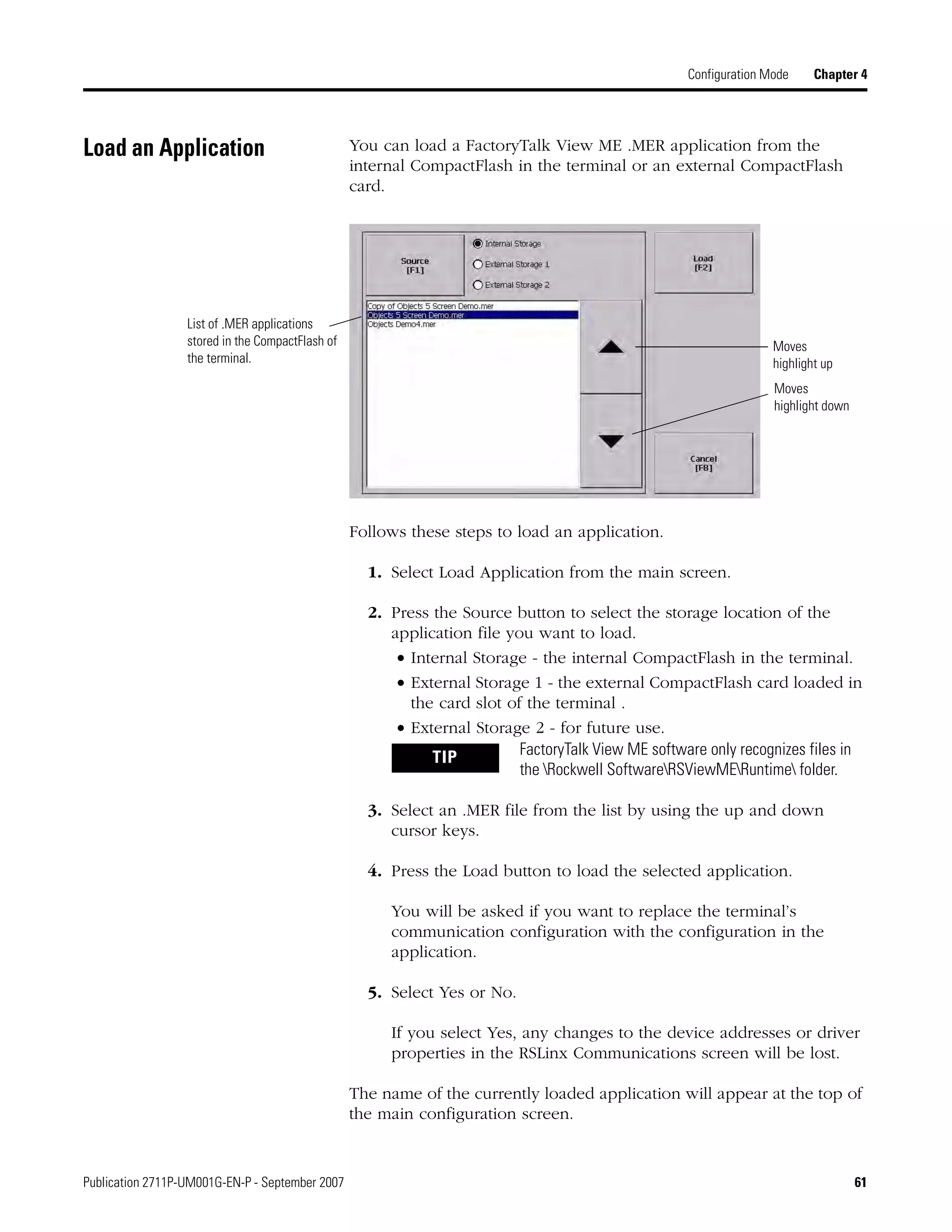 Publication 2711P-UM001G-EN-P - September 2007 61
Configuration Mode Chapter 4
Load an Application You can load a FactoryTalk View ME .MER application from the
internal CompactFlash in the terminal or an external CompactFlash
card.
Follows these steps to load an application.
1. Select Load Application from the main screen.
2. Press the Source button to select the storage location of the
application file you want to load.
• Internal Storage - the internal CompactFlash in the terminal.
• External Storage 1 - the external CompactFlash card loaded in
the card slot of the terminal .
• External Storage 2 - for future use.
3. Select an .MER file from the list by using the up and down
cursor keys.
4. Press the Load button to load the selected application.
You will be asked if you want to replace the terminal’s
communication configuration with the configuration in the
application.
5. Select Yes or No.
If you select Yes, any changes to the device addresses or driver
properties in the RSLinx Communications screen will be lost.
The name of the currently loaded application will appear at the top of
the main configuration screen.
Moves
highlight up
Moves
highlight down
List of .MER applications
stored in the CompactFlash of
the terminal.
TIP FactoryTalk View ME software only recognizes files in
the Rockwell SoftwareRSViewMERuntime folder.
 