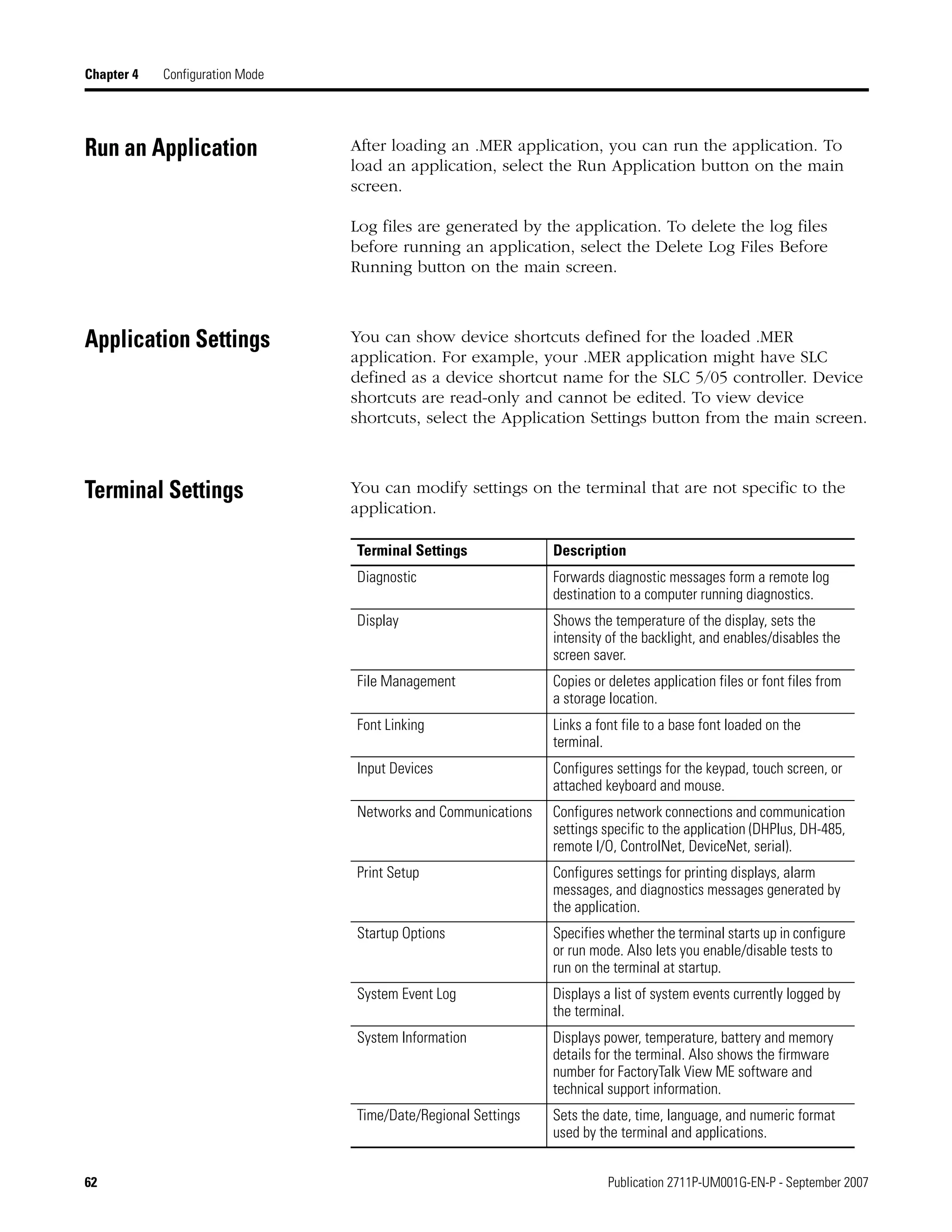 62 Publication 2711P-UM001G-EN-P - September 2007
Chapter 4 Configuration Mode
Run an Application After loading an .MER application, you can run the application. To
load an application, select the Run Application button on the main
screen.
Log files are generated by the application. To delete the log files
before running an application, select the Delete Log Files Before
Running button on the main screen.
Application Settings You can show device shortcuts defined for the loaded .MER
application. For example, your .MER application might have SLC
defined as a device shortcut name for the SLC 5/05 controller. Device
shortcuts are read-only and cannot be edited. To view device
shortcuts, select the Application Settings button from the main screen.
Terminal Settings You can modify settings on the terminal that are not specific to the
application.
Terminal Settings Description
Diagnostic Forwards diagnostic messages form a remote log
destination to a computer running diagnostics.
Display Shows the temperature of the display, sets the
intensity of the backlight, and enables/disables the
screen saver.
File Management Copies or deletes application files or font files from
a storage location.
Font Linking Links a font file to a base font loaded on the
terminal.
Input Devices Configures settings for the keypad, touch screen, or
attached keyboard and mouse.
Networks and Communications Configures network connections and communication
settings specific to the application (DHPlus, DH-485,
remote I/O, ControlNet, DeviceNet, serial).
Print Setup Configures settings for printing displays, alarm
messages, and diagnostics messages generated by
the application.
Startup Options Specifies whether the terminal starts up in configure
or run mode. Also lets you enable/disable tests to
run on the terminal at startup.
System Event Log Displays a list of system events currently logged by
the terminal.
System Information Displays power, temperature, battery and memory
details for the terminal. Also shows the firmware
number for FactoryTalk View ME software and
technical support information.
Time/Date/Regional Settings Sets the date, time, language, and numeric format
used by the terminal and applications.
 