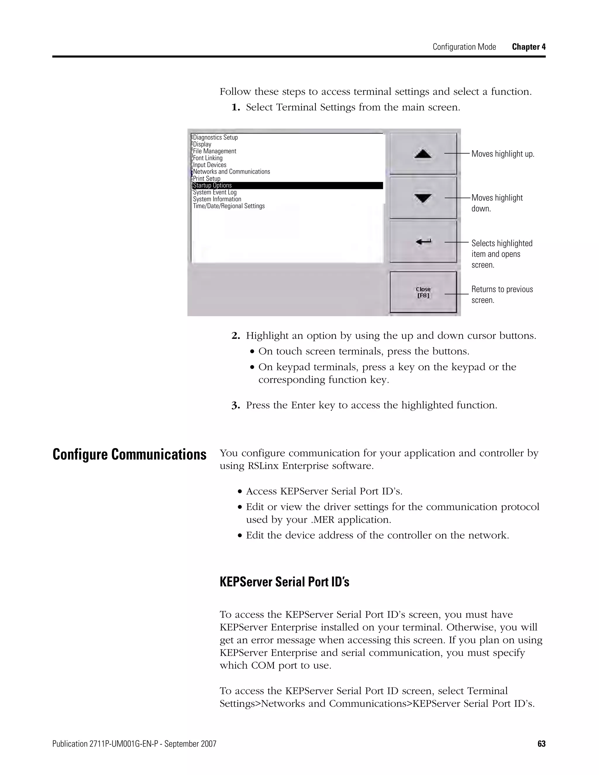 Publication 2711P-UM001G-EN-P - September 2007 63
Configuration Mode Chapter 4
Follow these steps to access terminal settings and select a function.
1. Select Terminal Settings from the main screen.
2. Highlight an option by using the up and down cursor buttons.
• On touch screen terminals, press the buttons.
• On keypad terminals, press a key on the keypad or the
corresponding function key.
3. Press the Enter key to access the highlighted function.
Configure Communications You configure communication for your application and controller by
using RSLinx Enterprise software.
• Access KEPServer Serial Port ID’s.
• Edit or view the driver settings for the communication protocol
used by your .MER application.
• Edit the device address of the controller on the network.
KEPServer Serial Port ID’s
To access the KEPServer Serial Port ID’s screen, you must have
KEPServer Enterprise installed on your terminal. Otherwise, you will
get an error message when accessing this screen. If you plan on using
KEPServer Enterprise and serial communication, you must specify
which COM port to use.
To access the KEPServer Serial Port ID screen, select Terminal
Settings>Networks and Communications>KEPServer Serial Port ID’s.
Moves highlight up.
Moves highlight
down.
Selects highlighted
item and opens
screen.
Returns to previous
screen.
Diagnostics Setup
Display
File Management
Font Linking
Input Devices
Networks and Communications
Print Setup
Startup Options
System Event Log
System Information
Time/Date/Regional Settings
 