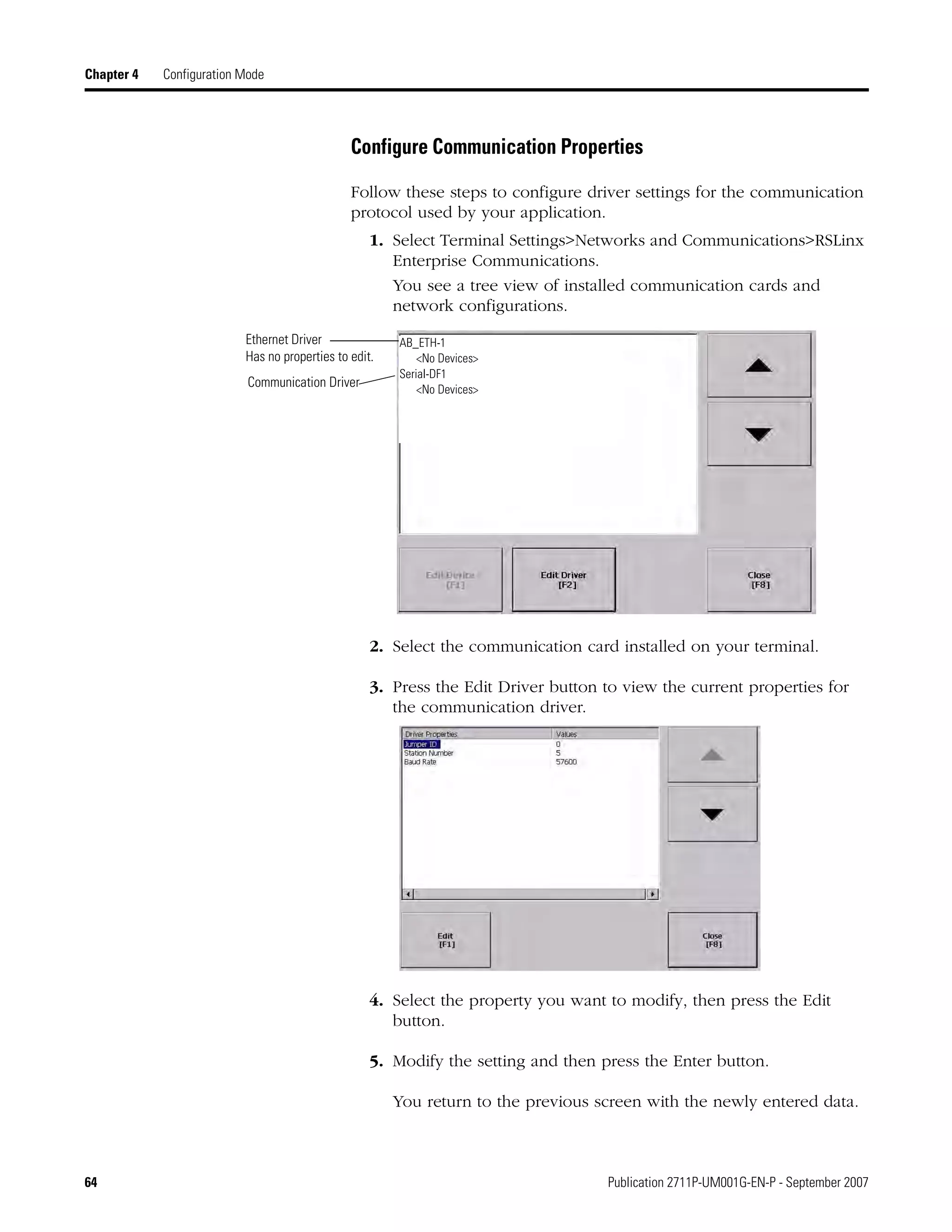 64 Publication 2711P-UM001G-EN-P - September 2007
Chapter 4 Configuration Mode
Configure Communication Properties
Follow these steps to configure driver settings for the communication
protocol used by your application.
1. Select Terminal Settings>Networks and Communications>RSLinx
Enterprise Communications.
You see a tree view of installed communication cards and
network configurations.
2. Select the communication card installed on your terminal.
3. Press the Edit Driver button to view the current properties for
the communication driver.
4. Select the property you want to modify, then press the Edit
button.
5. Modify the setting and then press the Enter button.
You return to the previous screen with the newly entered data.
Communication Driver
Ethernet Driver
Has no properties to edit.
AB_ETH-1
<No Devices>
Serial-DF1
<No Devices>
 