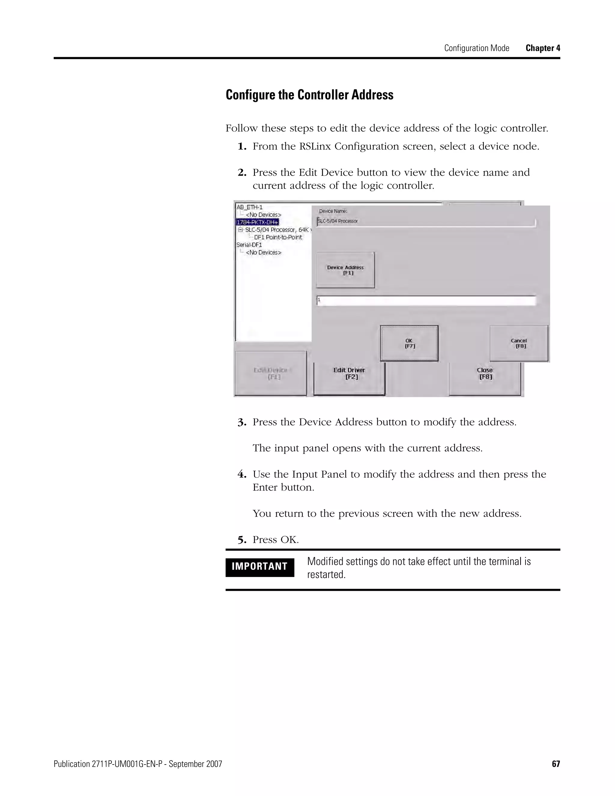 Publication 2711P-UM001G-EN-P - September 2007 67
Configuration Mode Chapter 4
Configure the Controller Address
Follow these steps to edit the device address of the logic controller.
1. From the RSLinx Configuration screen, select a device node.
2. Press the Edit Device button to view the device name and
current address of the logic controller.
3. Press the Device Address button to modify the address.
The input panel opens with the current address.
4. Use the Input Panel to modify the address and then press the
Enter button.
You return to the previous screen with the new address.
5. Press OK.
IMPORTANT Modified settings do not take effect until the terminal is
restarted.
 