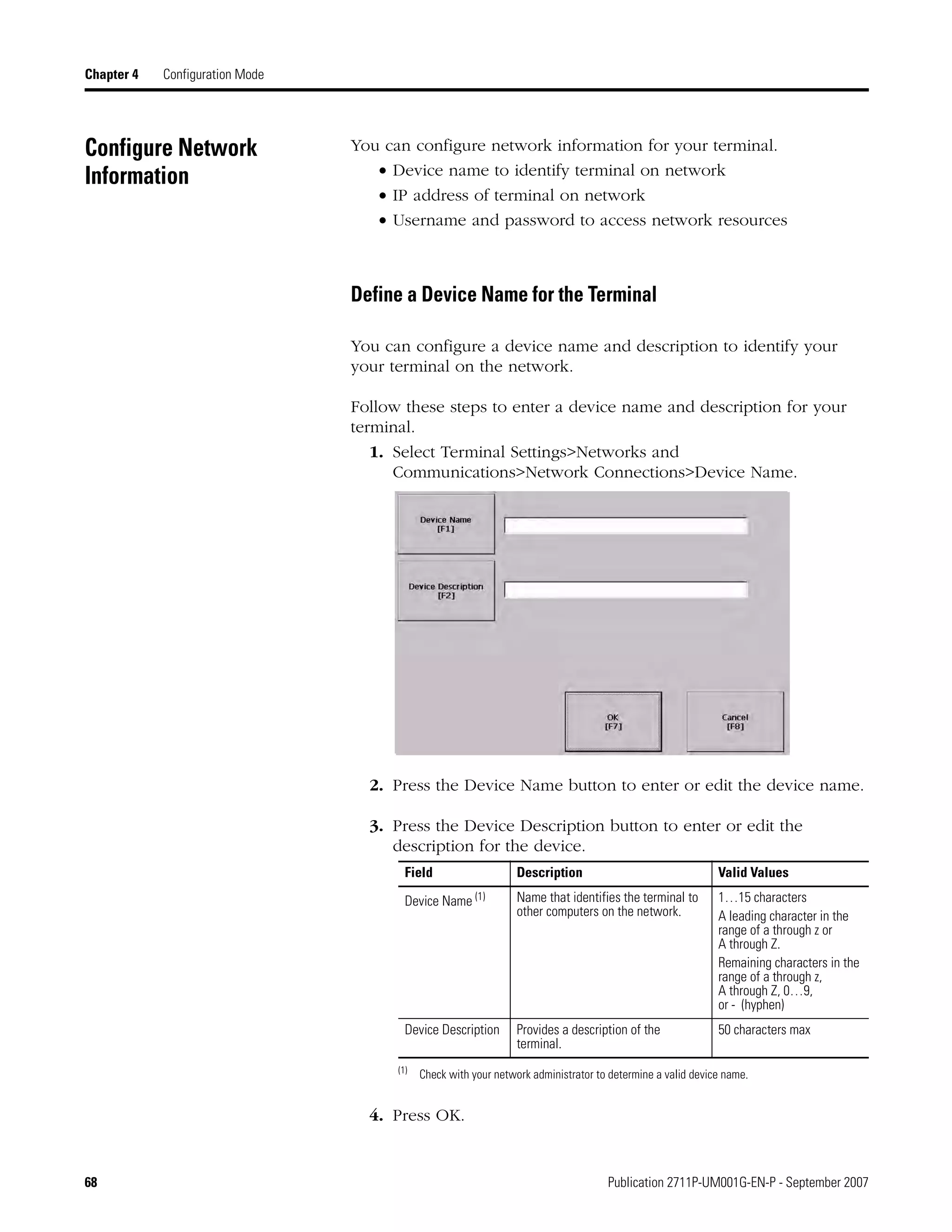 68 Publication 2711P-UM001G-EN-P - September 2007
Chapter 4 Configuration Mode
Configure Network
Information
You can configure network information for your terminal.
• Device name to identify terminal on network
• IP address of terminal on network
• Username and password to access network resources
Define a Device Name for the Terminal
You can configure a device name and description to identify your
your terminal on the network.
Follow these steps to enter a device name and description for your
terminal.
1. Select Terminal Settings>Networks and
Communications>Network Connections>Device Name.
2. Press the Device Name button to enter or edit the device name.
3. Press the Device Description button to enter or edit the
description for the device.
4. Press OK.
Field Description Valid Values
Device Name (1)
(1)
Check with your network administrator to determine a valid device name.
Name that identifies the terminal to
other computers on the network.
1…15 characters
A leading character in the
range of a through z or
A through Z.
Remaining characters in the
range of a through z,
A through Z, 0…9,
or - (hyphen)
Device Description Provides a description of the
terminal.
50 characters max
 
