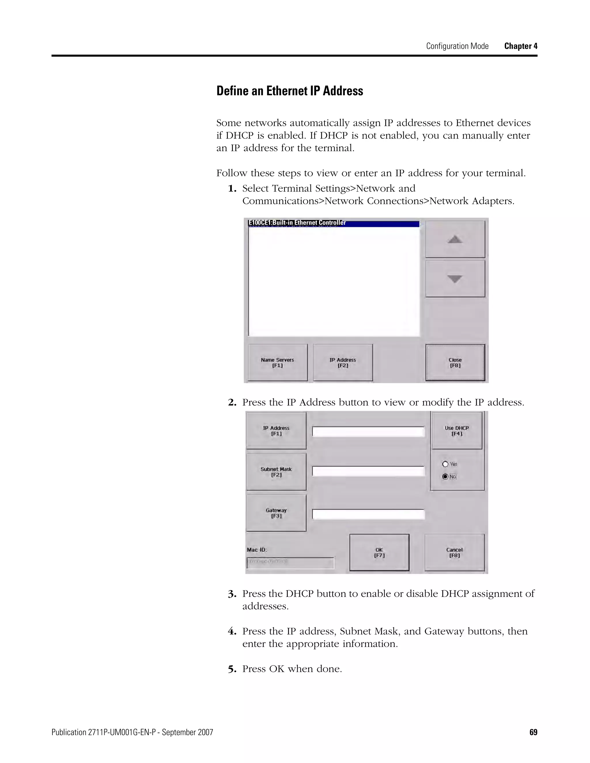 Publication 2711P-UM001G-EN-P - September 2007 69
Configuration Mode Chapter 4
Define an Ethernet IP Address
Some networks automatically assign IP addresses to Ethernet devices
if DHCP is enabled. If DHCP is not enabled, you can manually enter
an IP address for the terminal.
Follow these steps to view or enter an IP address for your terminal.
1. Select Terminal Settings>Network and
Communications>Network Connections>Network Adapters.
2. Press the IP Address button to view or modify the IP address.
3. Press the DHCP button to enable or disable DHCP assignment of
addresses.
4. Press the IP address, Subnet Mask, and Gateway buttons, then
enter the appropriate information.
5. Press OK when done.
E100CE1:Built-in Ethernet Controller
 
