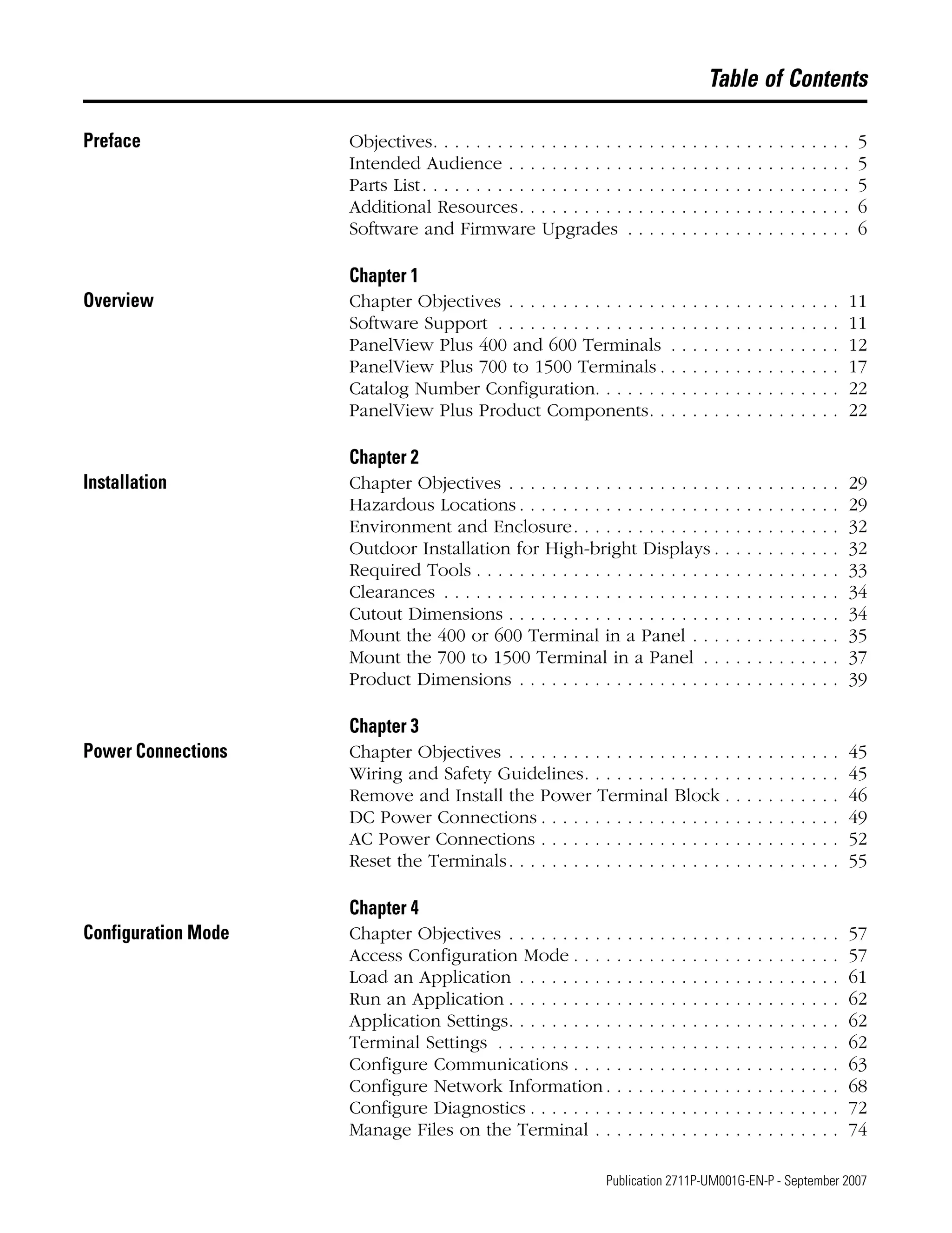 7 Publication 2711P-UM001G-EN-P - September 2007
Table of Contents
Preface Objectives. . . . . . . . . . . . . . . . . . . . . . . . . . . . . . . . . . . . . . . 5
Intended Audience . . . . . . . . . . . . . . . . . . . . . . . . . . . . . . . . 5
Parts List. . . . . . . . . . . . . . . . . . . . . . . . . . . . . . . . . . . . . . . . 5
Additional Resources. . . . . . . . . . . . . . . . . . . . . . . . . . . . . . . 6
Software and Firmware Upgrades . . . . . . . . . . . . . . . . . . . . . 6
Chapter 1
Overview Chapter Objectives . . . . . . . . . . . . . . . . . . . . . . . . . . . . . . . 11
Software Support . . . . . . . . . . . . . . . . . . . . . . . . . . . . . . . . 11
PanelView Plus 400 and 600 Terminals . . . . . . . . . . . . . . . . 12
PanelView Plus 700 to 1500 Terminals . . . . . . . . . . . . . . . . . 17
Catalog Number Configuration. . . . . . . . . . . . . . . . . . . . . . . 22
PanelView Plus Product Components. . . . . . . . . . . . . . . . . . 22
Chapter 2
Installation Chapter Objectives . . . . . . . . . . . . . . . . . . . . . . . . . . . . . . . 29
Hazardous Locations . . . . . . . . . . . . . . . . . . . . . . . . . . . . . . 29
Environment and Enclosure. . . . . . . . . . . . . . . . . . . . . . . . . 32
Outdoor Installation for High-bright Displays . . . . . . . . . . . . 32
Required Tools . . . . . . . . . . . . . . . . . . . . . . . . . . . . . . . . . . 33
Clearances . . . . . . . . . . . . . . . . . . . . . . . . . . . . . . . . . . . . . 34
Cutout Dimensions . . . . . . . . . . . . . . . . . . . . . . . . . . . . . . . 34
Mount the 400 or 600 Terminal in a Panel . . . . . . . . . . . . . . 35
Mount the 700 to 1500 Terminal in a Panel . . . . . . . . . . . . . 37
Product Dimensions . . . . . . . . . . . . . . . . . . . . . . . . . . . . . . 39
Chapter 3
Power Connections Chapter Objectives . . . . . . . . . . . . . . . . . . . . . . . . . . . . . . . 45
Wiring and Safety Guidelines. . . . . . . . . . . . . . . . . . . . . . . . 45
Remove and Install the Power Terminal Block . . . . . . . . . . . 46
DC Power Connections . . . . . . . . . . . . . . . . . . . . . . . . . . . . 49
AC Power Connections . . . . . . . . . . . . . . . . . . . . . . . . . . . . 52
Reset the Terminals. . . . . . . . . . . . . . . . . . . . . . . . . . . . . . . 55
Chapter 4
Configuration Mode Chapter Objectives . . . . . . . . . . . . . . . . . . . . . . . . . . . . . . . 57
Access Configuration Mode . . . . . . . . . . . . . . . . . . . . . . . . . 57
Load an Application . . . . . . . . . . . . . . . . . . . . . . . . . . . . . . 61
Run an Application . . . . . . . . . . . . . . . . . . . . . . . . . . . . . . . 62
Application Settings. . . . . . . . . . . . . . . . . . . . . . . . . . . . . . . 62
Terminal Settings . . . . . . . . . . . . . . . . . . . . . . . . . . . . . . . . 62
Configure Communications . . . . . . . . . . . . . . . . . . . . . . . . . 63
Configure Network Information . . . . . . . . . . . . . . . . . . . . . . 68
Configure Diagnostics . . . . . . . . . . . . . . . . . . . . . . . . . . . . . 72
Manage Files on the Terminal . . . . . . . . . . . . . . . . . . . . . . . 74
 