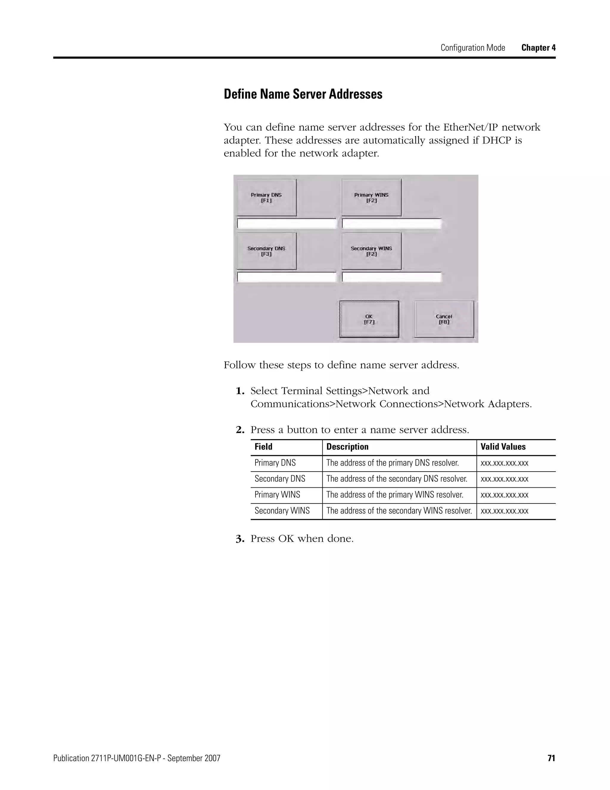 Publication 2711P-UM001G-EN-P - September 2007 71
Configuration Mode Chapter 4
Define Name Server Addresses
You can define name server addresses for the EtherNet/IP network
adapter. These addresses are automatically assigned if DHCP is
enabled for the network adapter.
Follow these steps to define name server address.
1. Select Terminal Settings>Network and
Communications>Network Connections>Network Adapters.
2. Press a button to enter a name server address.
3. Press OK when done.
Field Description Valid Values
Primary DNS The address of the primary DNS resolver. xxx.xxx.xxx.xxx
Secondary DNS The address of the secondary DNS resolver. xxx.xxx.xxx.xxx
Primary WINS The address of the primary WINS resolver. xxx.xxx.xxx.xxx
Secondary WINS The address of the secondary WINS resolver. xxx.xxx.xxx.xxx
 
