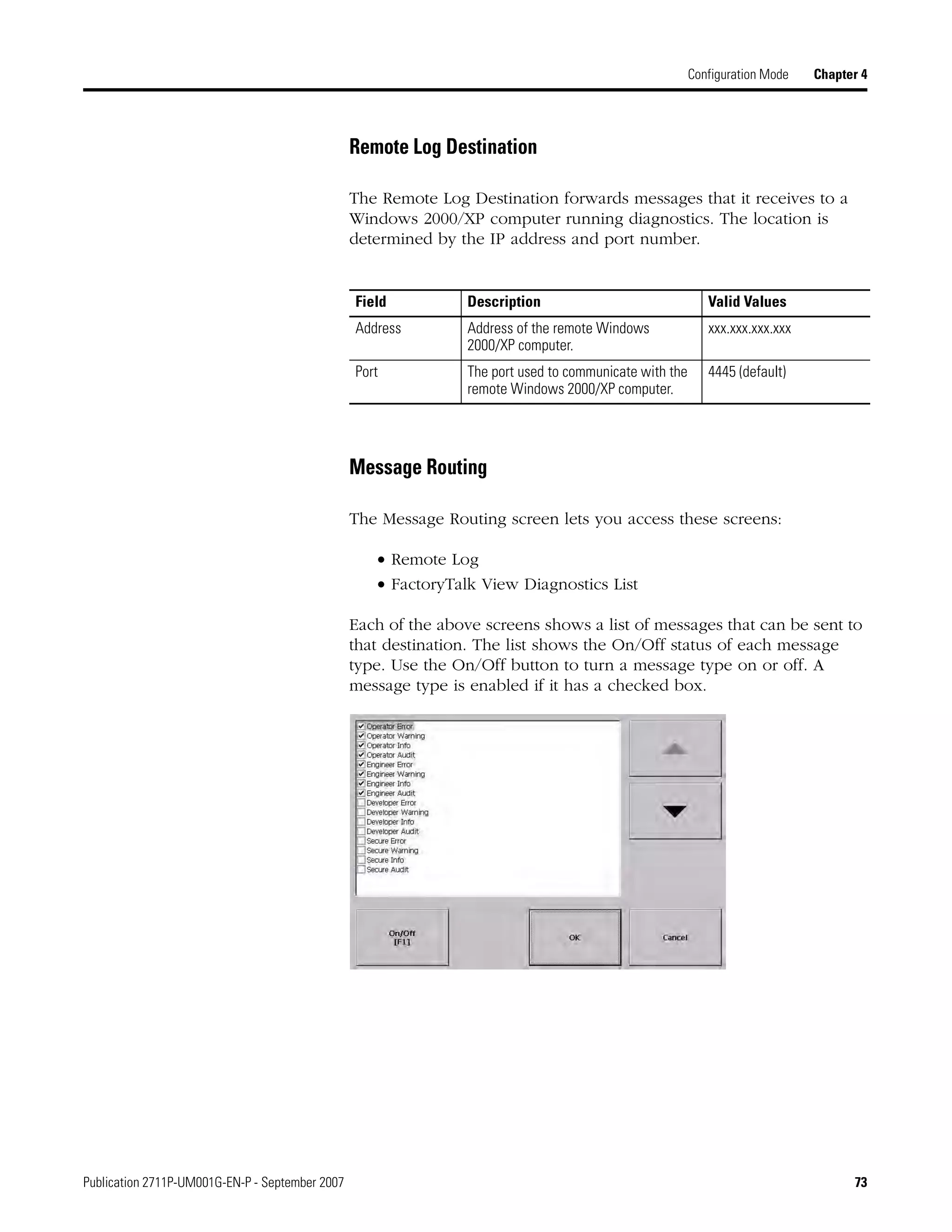 Publication 2711P-UM001G-EN-P - September 2007 73
Configuration Mode Chapter 4
Remote Log Destination
The Remote Log Destination forwards messages that it receives to a
Windows 2000/XP computer running diagnostics. The location is
determined by the IP address and port number.
Message Routing
The Message Routing screen lets you access these screens:
• Remote Log
• FactoryTalk View Diagnostics List
Each of the above screens shows a list of messages that can be sent to
that destination. The list shows the On/Off status of each message
type. Use the On/Off button to turn a message type on or off. A
message type is enabled if it has a checked box.
Field Description Valid Values
Address Address of the remote Windows
2000/XP computer.
xxx.xxx.xxx.xxx
Port The port used to communicate with the
remote Windows 2000/XP computer.
4445 (default)
 