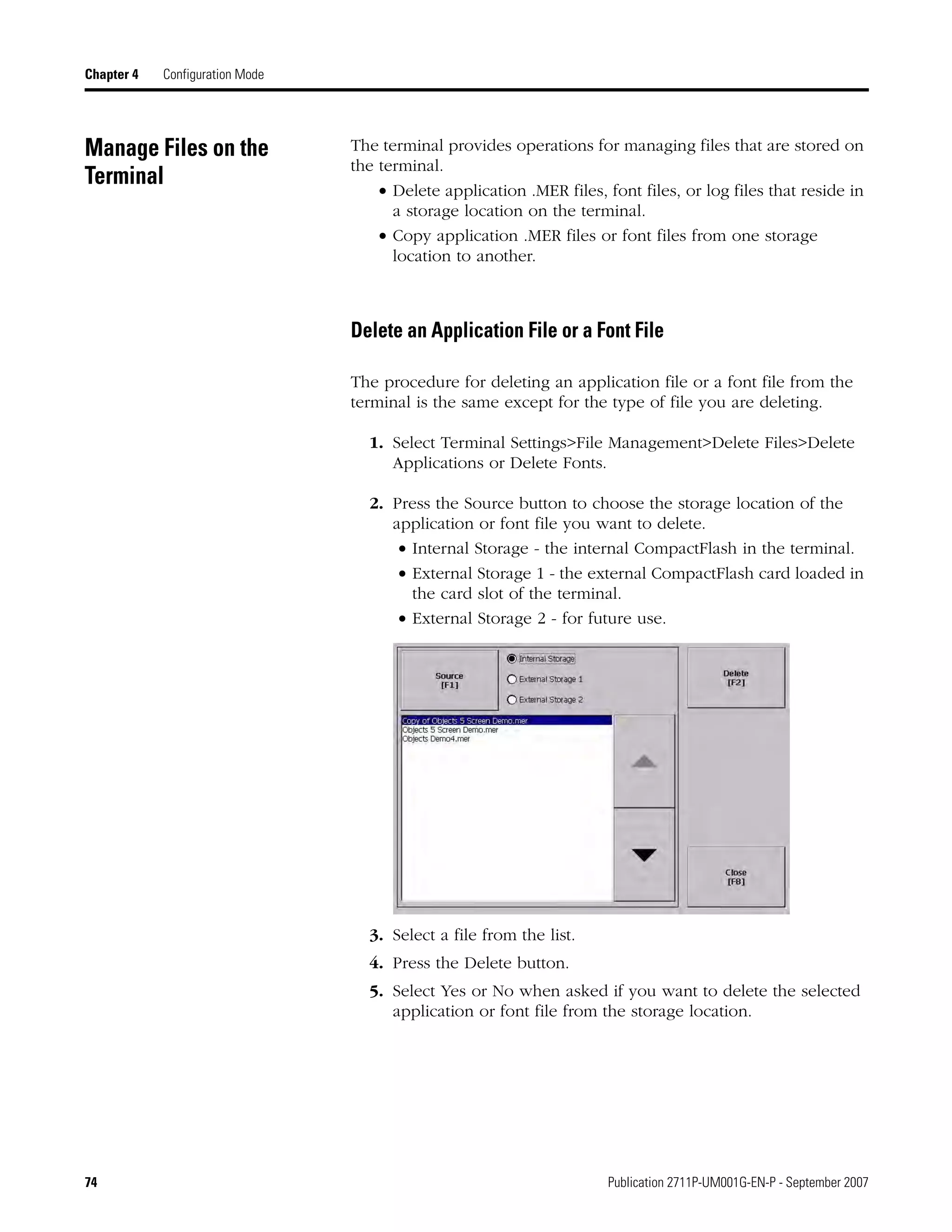 74 Publication 2711P-UM001G-EN-P - September 2007
Chapter 4 Configuration Mode
Manage Files on the
Terminal
The terminal provides operations for managing files that are stored on
the terminal.
• Delete application .MER files, font files, or log files that reside in
a storage location on the terminal.
• Copy application .MER files or font files from one storage
location to another.
Delete an Application File or a Font File
The procedure for deleting an application file or a font file from the
terminal is the same except for the type of file you are deleting.
1. Select Terminal Settings>File Management>Delete Files>Delete
Applications or Delete Fonts.
2. Press the Source button to choose the storage location of the
application or font file you want to delete.
• Internal Storage - the internal CompactFlash in the terminal.
• External Storage 1 - the external CompactFlash card loaded in
the card slot of the terminal.
• External Storage 2 - for future use.
3. Select a file from the list.
4. Press the Delete button.
5. Select Yes or No when asked if you want to delete the selected
application or font file from the storage location.
 