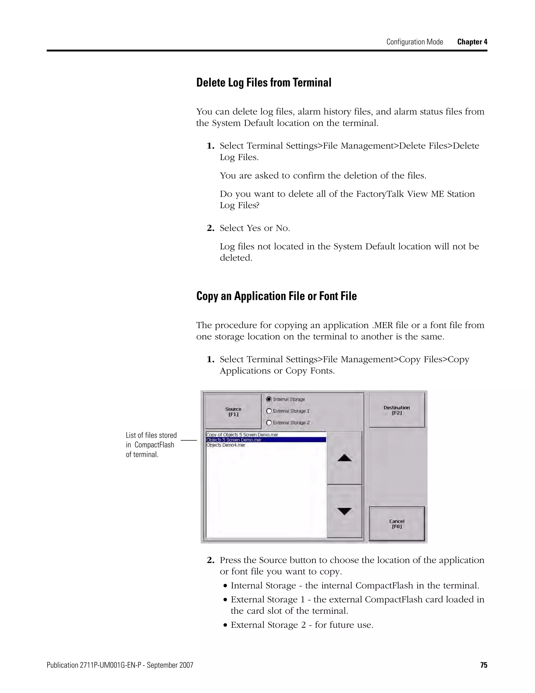 Publication 2711P-UM001G-EN-P - September 2007 75
Configuration Mode Chapter 4
Delete Log Files from Terminal
You can delete log files, alarm history files, and alarm status files from
the System Default location on the terminal.
1. Select Terminal Settings>File Management>Delete Files>Delete
Log Files.
You are asked to confirm the deletion of the files.
Do you want to delete all of the FactoryTalk View ME Station
Log Files?
2. Select Yes or No.
Log files not located in the System Default location will not be
deleted.
Copy an Application File or Font File
The procedure for copying an application .MER file or a font file from
one storage location on the terminal to another is the same.
1. Select Terminal Settings>File Management>Copy Files>Copy
Applications or Copy Fonts.
2. Press the Source button to choose the location of the application
or font file you want to copy.
• Internal Storage - the internal CompactFlash in the terminal.
• External Storage 1 - the external CompactFlash card loaded in
the card slot of the terminal.
• External Storage 2 - for future use.
List of files stored
in CompactFlash
of terminal.
 