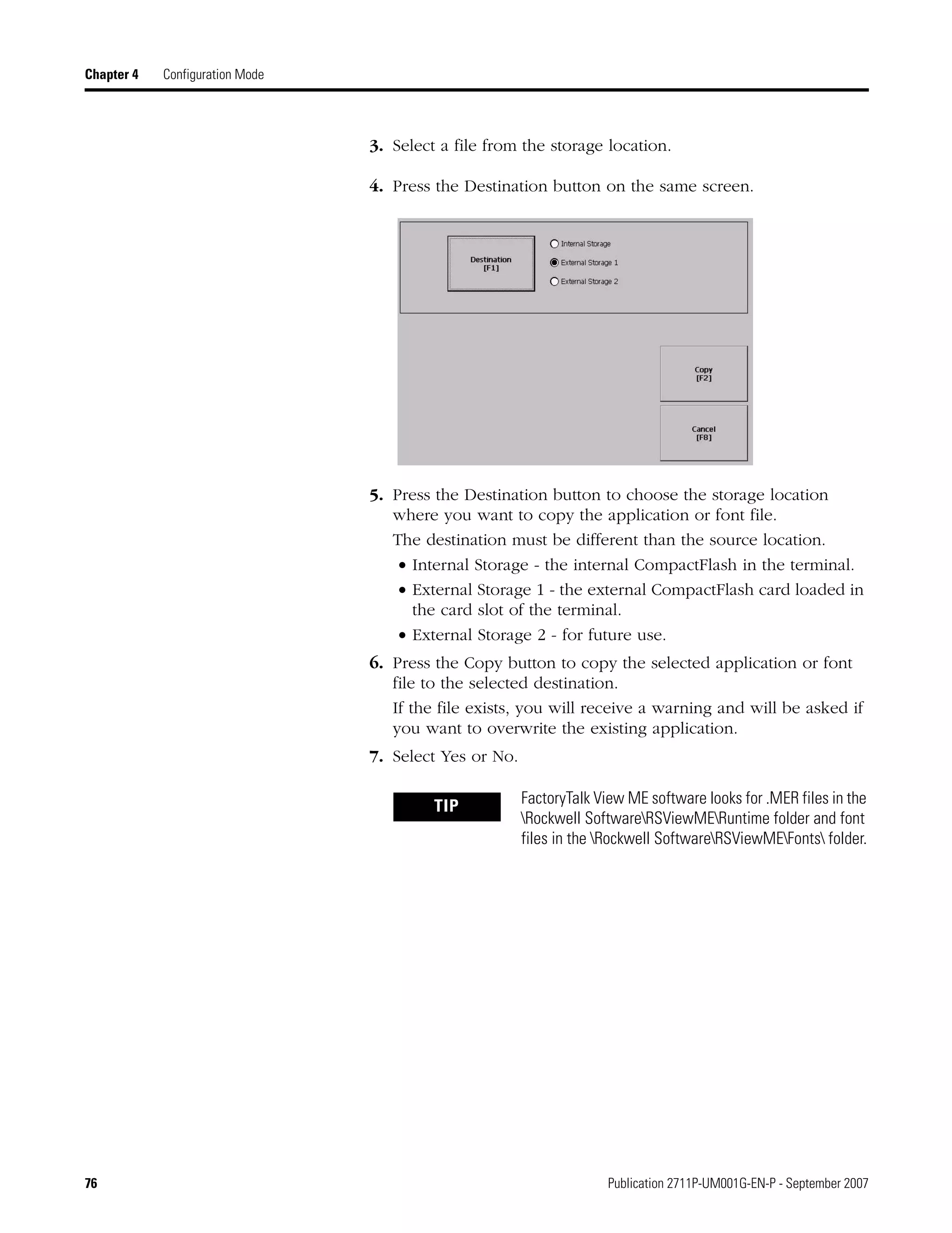 76 Publication 2711P-UM001G-EN-P - September 2007
Chapter 4 Configuration Mode
3. Select a file from the storage location.
4. Press the Destination button on the same screen.
5. Press the Destination button to choose the storage location
where you want to copy the application or font file.
The destination must be different than the source location.
• Internal Storage - the internal CompactFlash in the terminal.
• External Storage 1 - the external CompactFlash card loaded in
the card slot of the terminal.
• External Storage 2 - for future use.
6. Press the Copy button to copy the selected application or font
file to the selected destination.
If the file exists, you will receive a warning and will be asked if
you want to overwrite the existing application.
7. Select Yes or No.
TIP FactoryTalk View ME software looks for .MER files in the
Rockwell SoftwareRSViewMERuntime folder and font
files in the Rockwell SoftwareRSViewMEFonts folder.
 