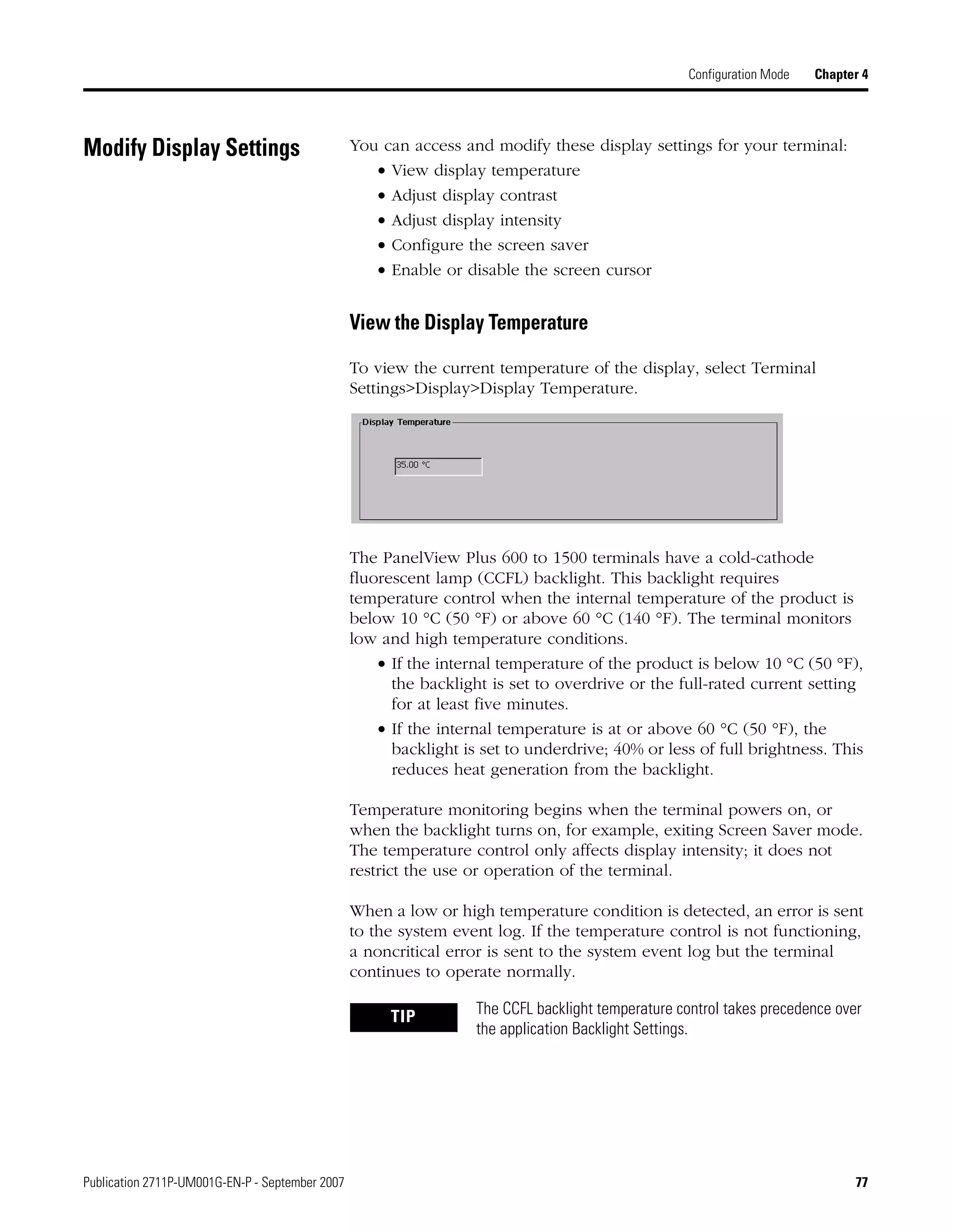 Publication 2711P-UM001G-EN-P - September 2007 77
Configuration Mode Chapter 4
Modify Display Settings You can access and modify these display settings for your terminal:
• View display temperature
• Adjust display contrast
• Adjust display intensity
• Configure the screen saver
• Enable or disable the screen cursor
View the Display Temperature
To view the current temperature of the display, select Terminal
Settings>Display>Display Temperature.
The PanelView Plus 600 to 1500 terminals have a cold-cathode
fluorescent lamp (CCFL) backlight. This backlight requires
temperature control when the internal temperature of the product is
below 10 °C (50 °F) or above 60 °C (140 °F). The terminal monitors
low and high temperature conditions.
• If the internal temperature of the product is below 10 °C (50 °F),
the backlight is set to overdrive or the full-rated current setting
for at least five minutes.
• If the internal temperature is at or above 60 °C (50 °F), the
backlight is set to underdrive; 40% or less of full brightness. This
reduces heat generation from the backlight.
Temperature monitoring begins when the terminal powers on, or
when the backlight turns on, for example, exiting Screen Saver mode.
The temperature control only affects display intensity; it does not
restrict the use or operation of the terminal.
When a low or high temperature condition is detected, an error is sent
to the system event log. If the temperature control is not functioning,
a noncritical error is sent to the system event log but the terminal
continues to operate normally.
TIP The CCFL backlight temperature control takes precedence over
the application Backlight Settings.
 