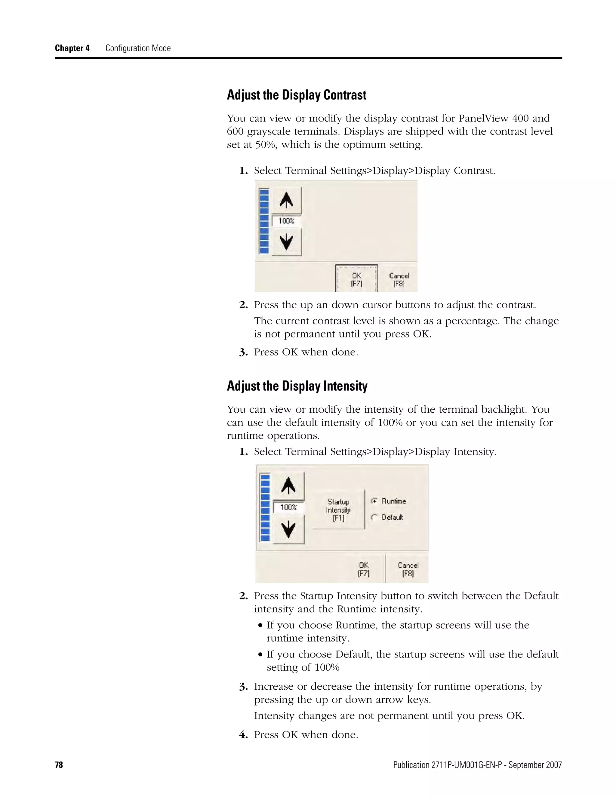 78 Publication 2711P-UM001G-EN-P - September 2007
Chapter 4 Configuration Mode
Adjust the Display Contrast
You can view or modify the display contrast for PanelView 400 and
600 grayscale terminals. Displays are shipped with the contrast level
set at 50%, which is the optimum setting.
1. Select Terminal Settings>Display>Display Contrast.
2. Press the up an down cursor buttons to adjust the contrast.
The current contrast level is shown as a percentage. The change
is not permanent until you press OK.
3. Press OK when done.
Adjust the Display Intensity
You can view or modify the intensity of the terminal backlight. You
can use the default intensity of 100% or you can set the intensity for
runtime operations.
1. Select Terminal Settings>Display>Display Intensity.
2. Press the Startup Intensity button to switch between the Default
intensity and the Runtime intensity.
• If you choose Runtime, the startup screens will use the
runtime intensity.
• If you choose Default, the startup screens will use the default
setting of 100%
3. Increase or decrease the intensity for runtime operations, by
pressing the up or down arrow keys.
Intensity changes are not permanent until you press OK.
4. Press OK when done.
 