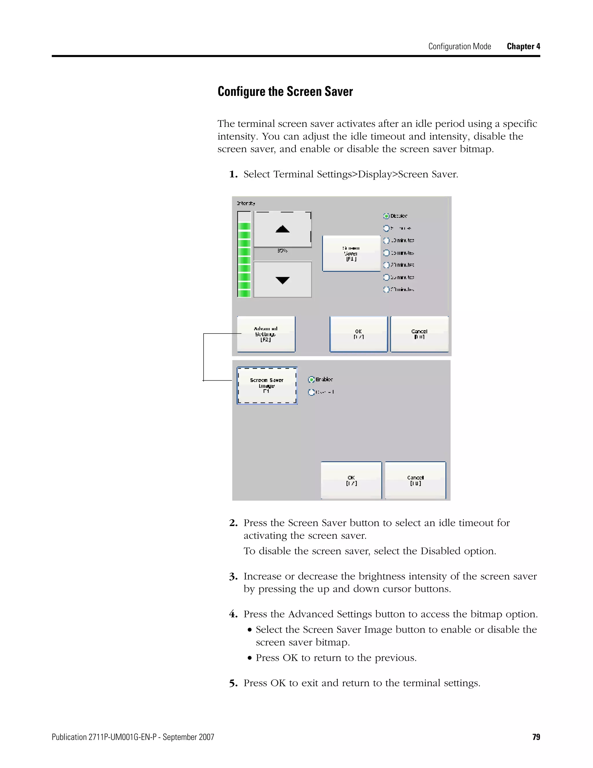 Publication 2711P-UM001G-EN-P - September 2007 79
Configuration Mode Chapter 4
Configure the Screen Saver
The terminal screen saver activates after an idle period using a specific
intensity. You can adjust the idle timeout and intensity, disable the
screen saver, and enable or disable the screen saver bitmap.
1. Select Terminal Settings>Display>Screen Saver.
2. Press the Screen Saver button to select an idle timeout for
activating the screen saver.
To disable the screen saver, select the Disabled option.
3. Increase or decrease the brightness intensity of the screen saver
by pressing the up and down cursor buttons.
4. Press the Advanced Settings button to access the bitmap option.
• Select the Screen Saver Image button to enable or disable the
screen saver bitmap.
• Press OK to return to the previous.
5. Press OK to exit and return to the terminal settings.
 