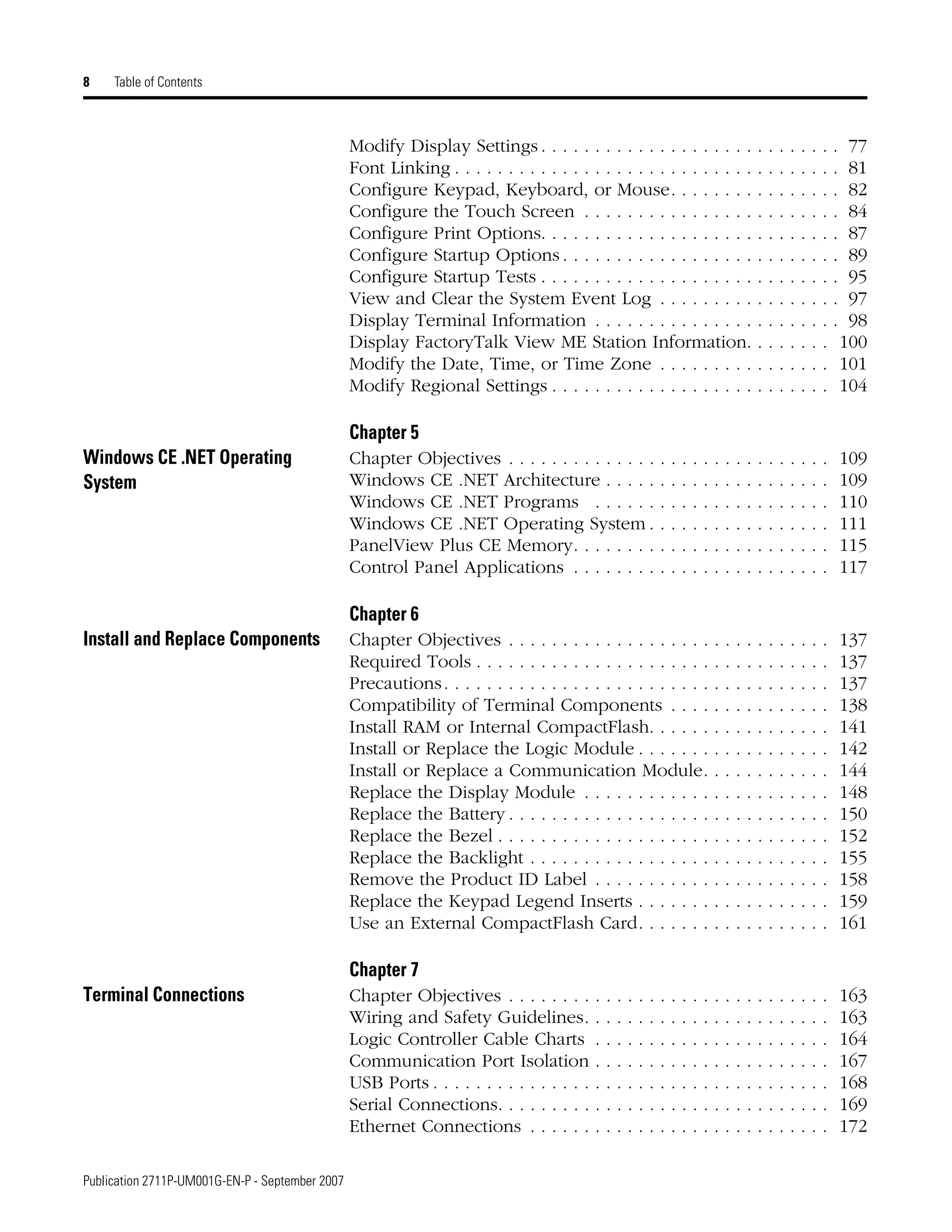 Publication 2711P-UM001G-EN-P - September 2007
8 Table of Contents
Modify Display Settings . . . . . . . . . . . . . . . . . . . . . . . . . . . . 77
Font Linking . . . . . . . . . . . . . . . . . . . . . . . . . . . . . . . . . . . . 81
Configure Keypad, Keyboard, or Mouse. . . . . . . . . . . . . . . . 82
Configure the Touch Screen . . . . . . . . . . . . . . . . . . . . . . . . 84
Configure Print Options. . . . . . . . . . . . . . . . . . . . . . . . . . . . 87
Configure Startup Options . . . . . . . . . . . . . . . . . . . . . . . . . . 89
Configure Startup Tests . . . . . . . . . . . . . . . . . . . . . . . . . . . . 95
View and Clear the System Event Log . . . . . . . . . . . . . . . . . 97
Display Terminal Information . . . . . . . . . . . . . . . . . . . . . . . 98
Display FactoryTalk View ME Station Information. . . . . . . . 100
Modify the Date, Time, or Time Zone . . . . . . . . . . . . . . . . 101
Modify Regional Settings . . . . . . . . . . . . . . . . . . . . . . . . . . 104
Chapter 5
Windows CE .NET Operating
System
Chapter Objectives . . . . . . . . . . . . . . . . . . . . . . . . . . . . . . 109
Windows CE .NET Architecture . . . . . . . . . . . . . . . . . . . . . 109
Windows CE .NET Programs . . . . . . . . . . . . . . . . . . . . . . 110
Windows CE .NET Operating System . . . . . . . . . . . . . . . . . 111
PanelView Plus CE Memory. . . . . . . . . . . . . . . . . . . . . . . . 115
Control Panel Applications . . . . . . . . . . . . . . . . . . . . . . . . 117
Chapter 6
Install and Replace Components Chapter Objectives . . . . . . . . . . . . . . . . . . . . . . . . . . . . . . 137
Required Tools . . . . . . . . . . . . . . . . . . . . . . . . . . . . . . . . . 137
Precautions. . . . . . . . . . . . . . . . . . . . . . . . . . . . . . . . . . . . 137
Compatibility of Terminal Components . . . . . . . . . . . . . . . 138
Install RAM or Internal CompactFlash. . . . . . . . . . . . . . . . . 141
Install or Replace the Logic Module . . . . . . . . . . . . . . . . . . 142
Install or Replace a Communication Module. . . . . . . . . . . . 144
Replace the Display Module . . . . . . . . . . . . . . . . . . . . . . . 148
Replace the Battery . . . . . . . . . . . . . . . . . . . . . . . . . . . . . . 150
Replace the Bezel . . . . . . . . . . . . . . . . . . . . . . . . . . . . . . . 152
Replace the Backlight . . . . . . . . . . . . . . . . . . . . . . . . . . . . 155
Remove the Product ID Label . . . . . . . . . . . . . . . . . . . . . . 158
Replace the Keypad Legend Inserts . . . . . . . . . . . . . . . . . . 159
Use an External CompactFlash Card. . . . . . . . . . . . . . . . . . 161
Chapter 7
Terminal Connections Chapter Objectives . . . . . . . . . . . . . . . . . . . . . . . . . . . . . . 163
Wiring and Safety Guidelines. . . . . . . . . . . . . . . . . . . . . . . 163
Logic Controller Cable Charts . . . . . . . . . . . . . . . . . . . . . . 164
Communication Port Isolation . . . . . . . . . . . . . . . . . . . . . . 167
USB Ports . . . . . . . . . . . . . . . . . . . . . . . . . . . . . . . . . . . . . 168
Serial Connections. . . . . . . . . . . . . . . . . . . . . . . . . . . . . . . 169
Ethernet Connections . . . . . . . . . . . . . . . . . . . . . . . . . . . . 172
 