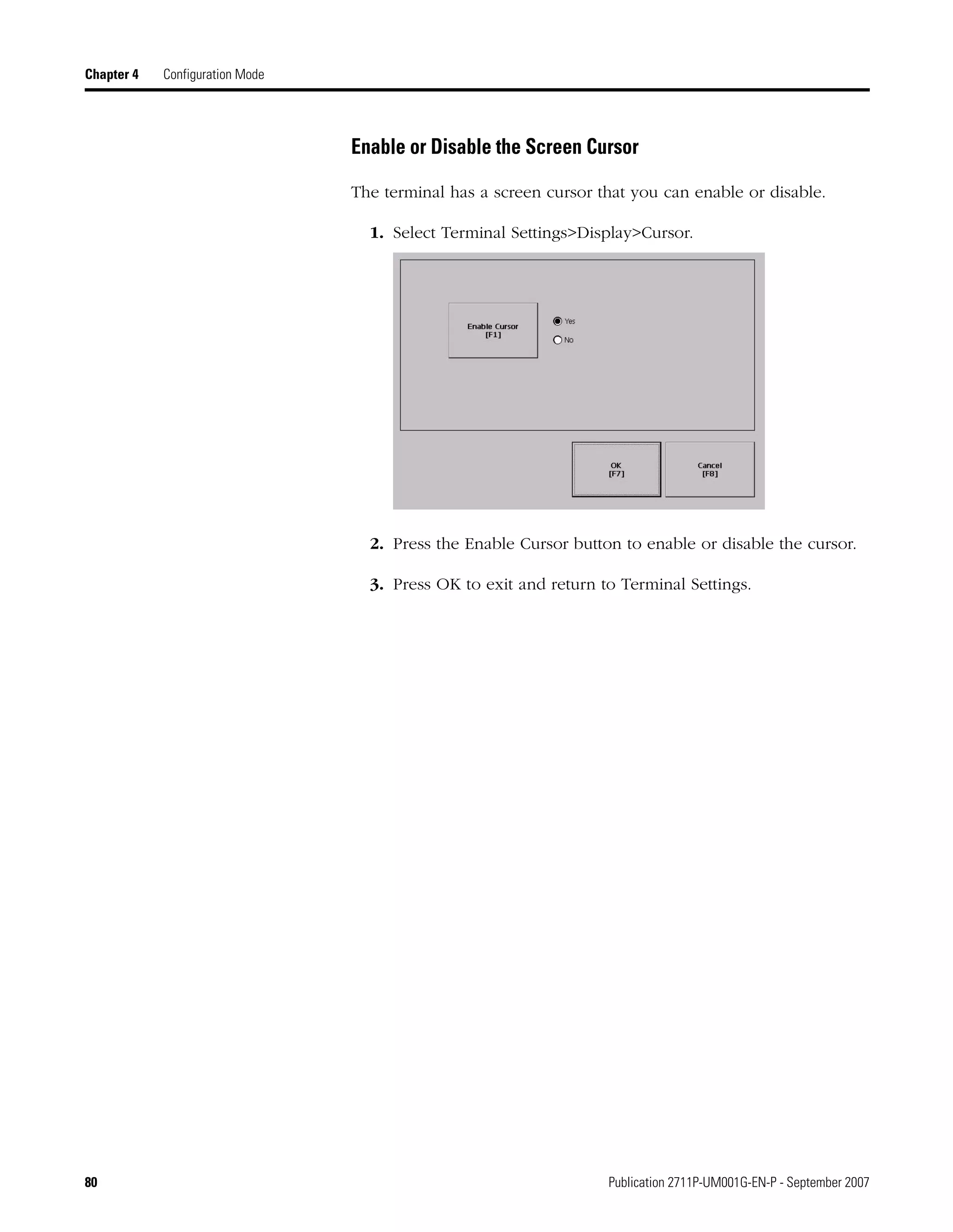 80 Publication 2711P-UM001G-EN-P - September 2007
Chapter 4 Configuration Mode
Enable or Disable the Screen Cursor
The terminal has a screen cursor that you can enable or disable.
1. Select Terminal Settings>Display>Cursor.
2. Press the Enable Cursor button to enable or disable the cursor.
3. Press OK to exit and return to Terminal Settings.
 