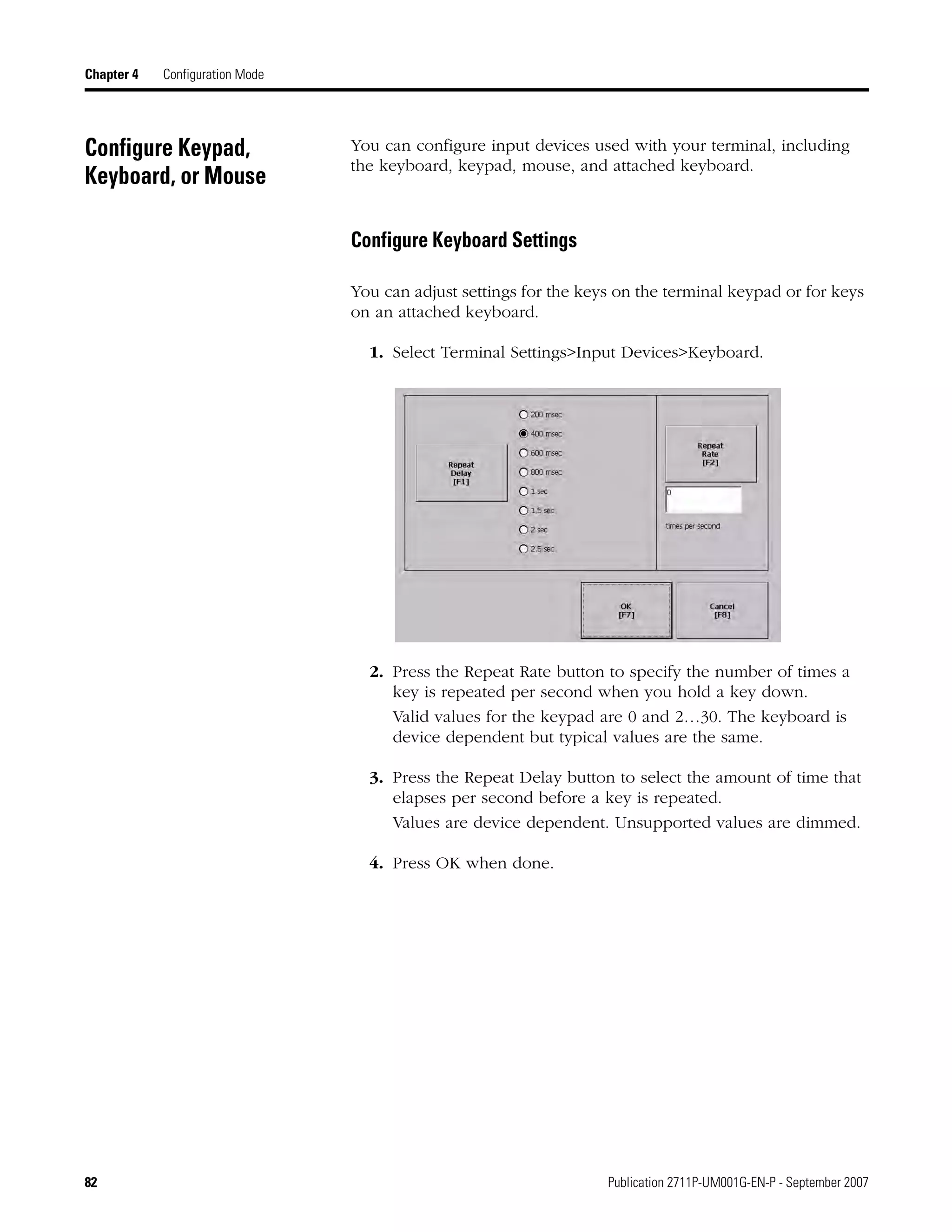 82 Publication 2711P-UM001G-EN-P - September 2007
Chapter 4 Configuration Mode
Configure Keypad,
Keyboard, or Mouse
You can configure input devices used with your terminal, including
the keyboard, keypad, mouse, and attached keyboard.
Configure Keyboard Settings
You can adjust settings for the keys on the terminal keypad or for keys
on an attached keyboard.
1. Select Terminal Settings>Input Devices>Keyboard.
2. Press the Repeat Rate button to specify the number of times a
key is repeated per second when you hold a key down.
Valid values for the keypad are 0 and 2…30. The keyboard is
device dependent but typical values are the same.
3. Press the Repeat Delay button to select the amount of time that
elapses per second before a key is repeated.
Values are device dependent. Unsupported values are dimmed.
4. Press OK when done.
 